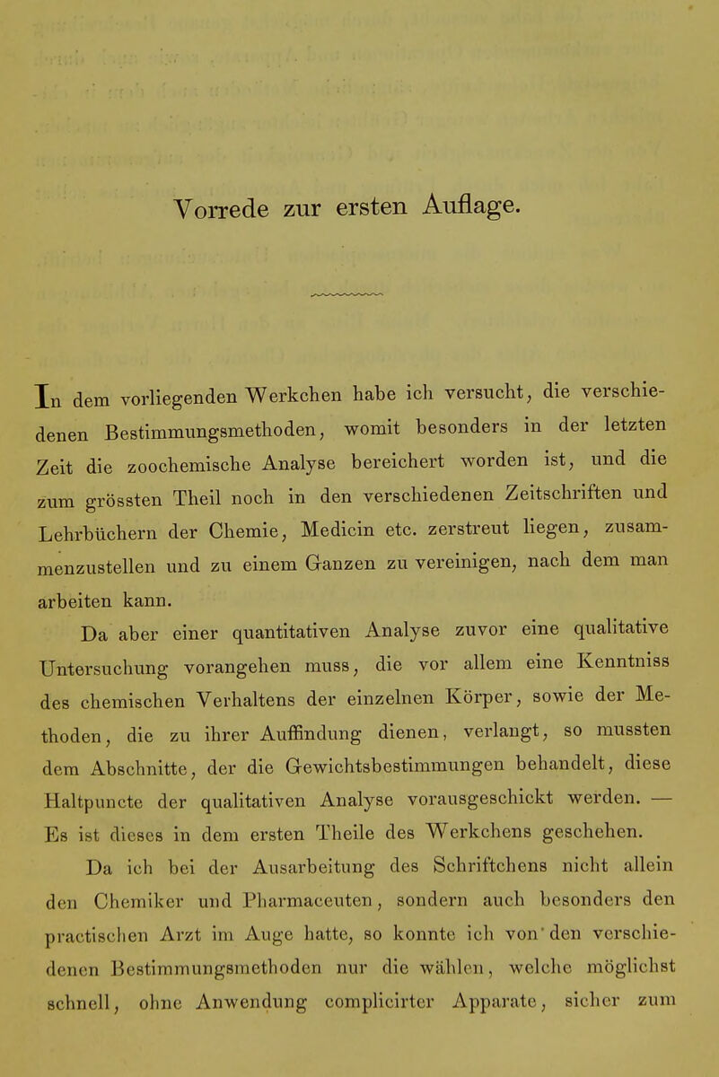 In dem vorliegenden Werkchen habe ich versucht, die verschie- denen Bestimmungsmethoden, womit besonders in der letzten Zeit die zoochemische Analyse bereichert worden ist, und die zum grössten Theil noch in den verschiedenen Zeitschriften und Lehrbüchern der Chemie, Medicin etc. zerstreut liegen, zusam- menzustellen und zu einem Ganzen zu vereinigen, nach dem man arbeiten kann. Da aber einer quantitativen Analyse zuvor eine qualitative Untersuchung vorangehen muss, die vor allem eine Kenntmss des chemischen Verhaltens der einzelnen Körper, sowie der Me- thoden, die zu ihrer Auffindung dienen, verlangt, so mussten dem Abschnitte, der die Gewichtsbestimmungen behandelt, diese Haltpuncte der qualitativen Analyse vorausgeschickt werden. — Es ist dieses in dem ersten Theile des Werkchens geschehen. Da ich bei der Ausarbeitung des Schriftchens nicht allein den Chemiker und Pharmaceuten, sondern auch besonders den practisclicn Arzt im Auge hatte, so konnte ieli von'den verschie- denen Bestimmungsmethoden nur die wählen, welche möglichst schnell, ohne Anwendung complicirter Apparate, sicher zum