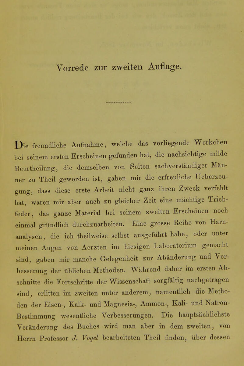 Die freundliche Aufnahme, welche das vorliegende Werkchen bei seinem ersten Erscheinen gefunden hat, die nachsichtige milde Beurtheilung, die demselben von Seiten sachverständiger Män- ner zu Theil geworden ist, gaben mir die erfreuliche Ueberzeu- gung, dass diese erste Arbeit nicht ganz ihren Zweck verfehlt hat, waren mir aber auch zu gleicher Zeit eine mächtige Trieb- feder, das ganze Material bei seinem zweiten Erscheinen noch einmal gründlich durchzuarbeiten. Eine grosse Reihe von Harn- analysen, die ich theilweise selbst ausgeführt habe, oder unter meinen Augen von Aerzten im hiesigen Laboratorium gemacht sind, gaben mir manche Gelegenheit zur Abänderung und Ver- besserung der üblichen Methoden. Während daher im ersten Ab- schnitte die Fortschritte der Wissenschaft sorgfältig nachgetragen sind, erlitten im zweiten unter anderem, namentlich die Metho- den der Eisen-, Kalk- und Magnesia-, Ammon-, Kali- und Natron- Bestimmung wesentliche Verbesserungen. Die hauptsächlichste Veränderung des Buches wird man aber in dem zweiten, von Herrn Professor J. Voyel bearbeiteten Theil finden, über dessen