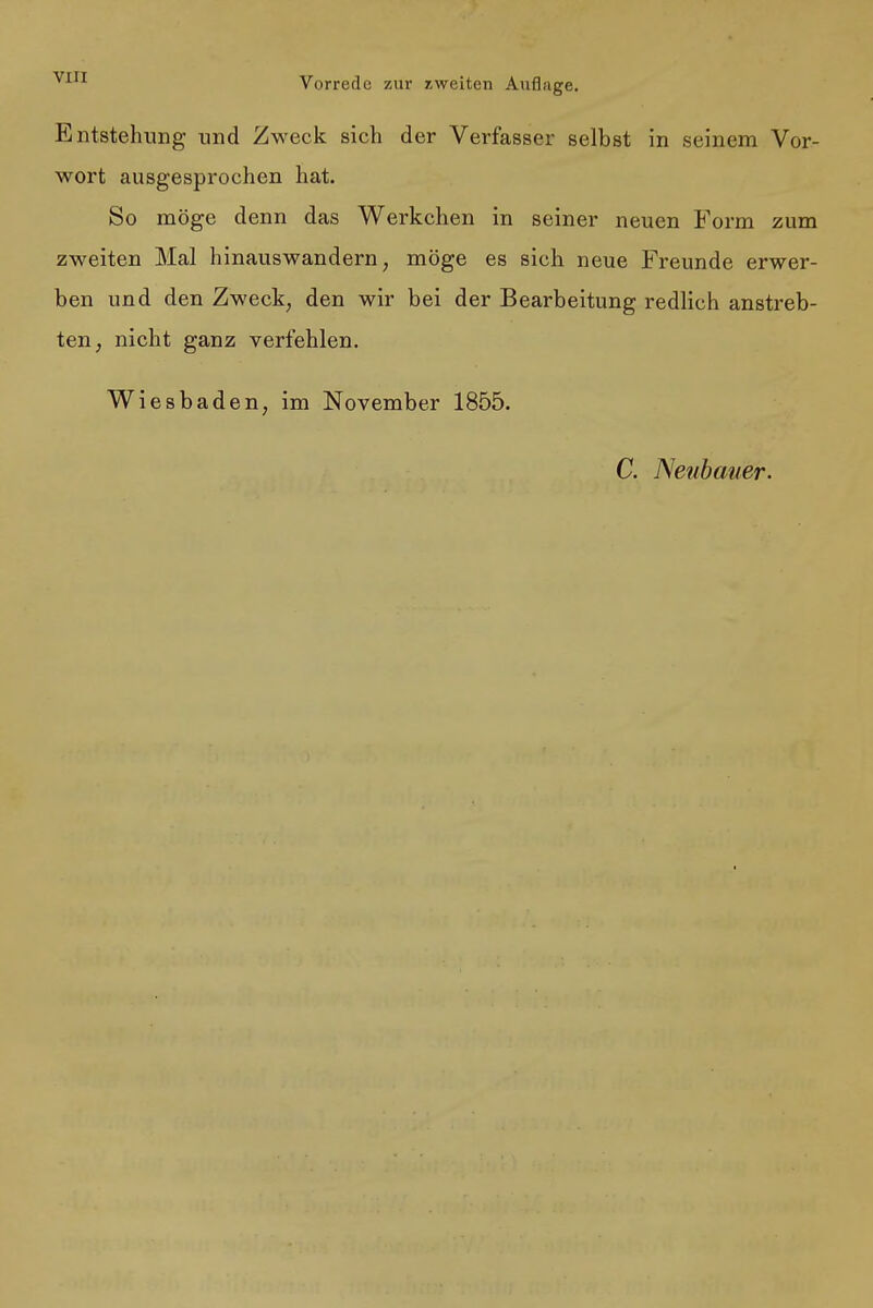 Entstehung und Zweck sich der Verfasser selbst in seinem Vor- wort ausgesprochen hat. So möge denn das Werkchen in seiner neuen Form zum zweiten Mal hinauswandern; möge es sich neue Freunde erwer- ben und den Zweck, den wir bei der Bearbeitung redlich anstreb- ten, nicht ganz verfehlen. Wiesbaden, im November 1855.