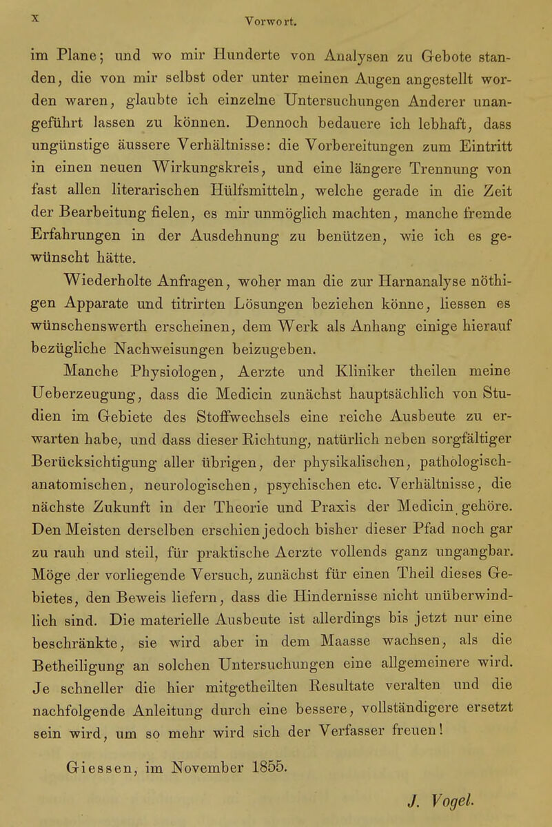 Vorwo rt. im Plane; und wo mir Hunderte von Analysen zu Gebote stan- den, die von mir selbst oder unter meinen Augen angestellt wor- den waren, glaubte icb einzelne Untersuchungen Anderer unan- geführt lassen zu können. Dennoch bedauere ich lebhaft, dass ungünstige äussere Verhältnisse: die Vorbereitungen zum Eintritt in einen neuen Wirkungskreis, und eine längere Trennung von fast allen literarischen Hülfsmitteln, welche gerade in die Zeit der Bearbeitung fielen, es mir unmöglich machten, manche fremde Erfahrungen in der Ausdehnung zu benutzen, wie ich es ge- wünscht hätte. Wiederholte Anfragen, woher man die zur Harnanalyse nöthi- gen Apparate und titrirten Lösungen beziehen könne, Hessen es wünschenswerth erscheinen, dem Werk als Anhang einige hierauf bezügliche Nachweisungen beizugeben. Manche Physiologen, Aerzte und Kliniker theilen meine Ueberzeugung, dass die Medicin zunächst hauptsächlich von Stu- dien im Gebiete des Stoffwechsels eine reiche Ausbeute zu er- warten habe, und dass dieser Richtung, natürlich neben sorgfältiger Berücksichtigung aller übrigen, der physikalischen, pathologisch- anatomischen, neurologischen, psychischen etc. Verhältnisse, die nächste Zukunft in der Theorie und Praxis der Medicin gehöre. Den Meisten derselben erschien jedoch bisher dieser Pfad noch gar zu rauh und steil, für praktische Aerzte vollends ganz ungangbar. Möge der vorliegende Versuch, zunächst für einen Theil dieses Ge- bietes, den Beweis liefern, dass die Hindernisse nicht unüberwind- lich sind. Die materielle Ausbeute ist allerdings bis jetzt nur eine beschränkte, sie wird aber in dem Maasse wachsen, als die Betheiligung an solchen Untersuchungen eine allgemeinere wird. Je schneller die hier mitgetheilten Resultate veralten und die nachfolgende Anleitung durch eine bessere, vollständigere ersetzt sein wird, um so mehr wird sich der Verfasser freuen! Giessen, im November 1855. J. Vogel.