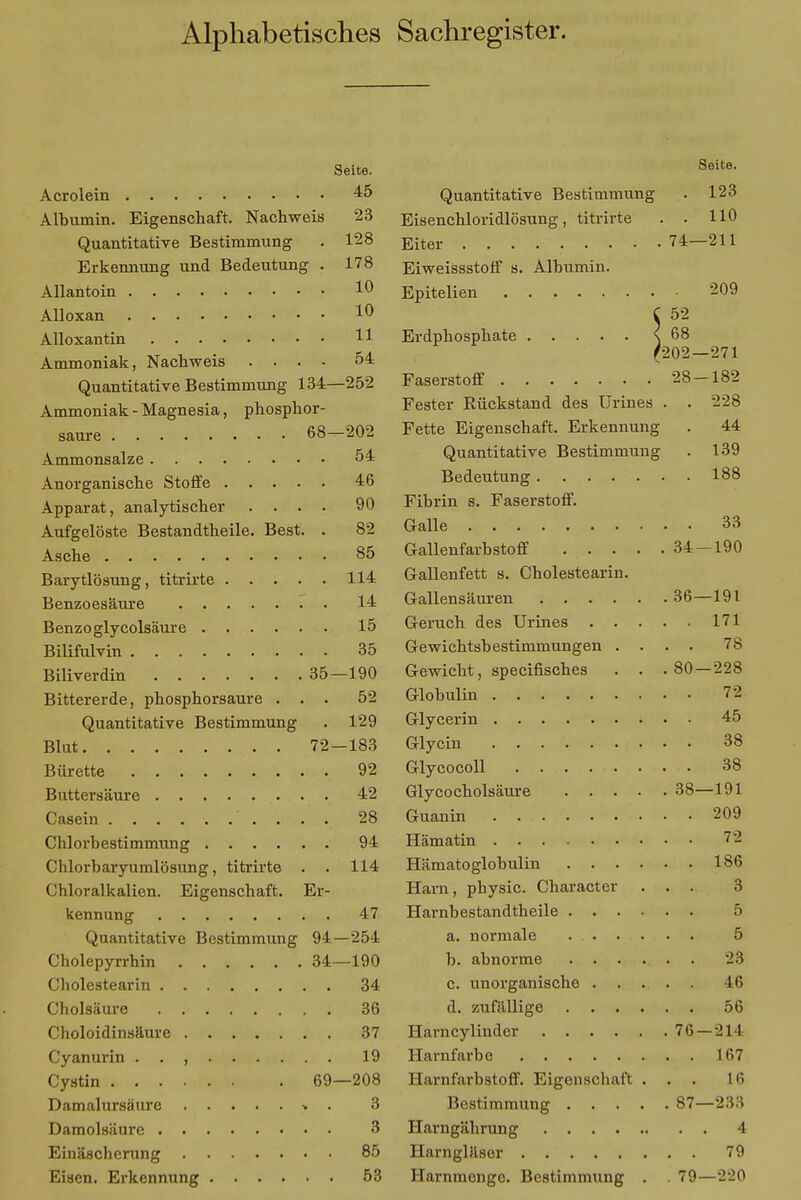 Alphabetisches Sachregister. Seite. Acrolein 45 Albumin. Eigenschaft. Nachweis 23 Quantitative Bestimmung . 128 Erkennung und Bedeutung . 178 Allantoin 10 Alloxan 1 Alloxantin 11 Ammoniak, Nachweis .... 54 Quantitative Bestimmung 134—252 Ammoniak-Magnesia, phosphor- saure 68—202 Ammonsalze 54 Anorganische Stoffe 46 Apparat, analytischer .... 90 Aufgelöste Bestandtheile. Best. . 82 Asche 85 Barytlösung, titrirte 114 Benzoesäure 14 Benzoglycolsäure 15 Bilifulvin 35 Biliverdin 35—190 Bittererde, phosphorsaure ... 52 Quantitative Bestimmung . 129 Blut 72—183 Bürette 92 Buttersäure 42 Casein 28 Chlorbestimmung 94 Chlorbaryumlösung, titrirte . . 114 Chloralkalien. Eigenschaft. Er- kennung 47 Quantitative Bestimmung 94—254 Cholepyrrhin 34—190 Cholestearin 34 Cholsäure 36 Choloidinsäure 37 Cyanurin . . , 19 Cyatin 69—208 Damalursäure » . 3 Damolsäure 3 Einäscherung 85 Eisen. Erkennung 53 Seite. Quantitative Bestimmung . 123 Eisenchloridlösung, titrirte . . HO Eiter 74-211 Eiweissstoff s. Albumin. Epitelien 209 C 52 Erdphosphate s 68 ^202—271 Faserstoff 28-182 Fester Bückstand des Urines . . 228 Fette Eigenschaft. Erkennung . 44 Quantitative Bestimmung . 139 Bedeutung 188 Fibrin s. Faserstoff. Galle 33 Gallenfarbstoff 34-190 Gallenfett s. Cholestearin. Gallensäuren 36—191 Geruch des Urines 171 Gewichtsbestimmungen .... 78 Gewicht, specifisches . . .80 — 228 Globulin 72 Glycerin 45 Glycin 38 Glycocoll 38 Glycocholsäure 38—191 Guanin 209 Hämatin 72 Hämatoglobulin 186 Harn, physic. Character ... 3 Harnbestandtheile 5 a. normale 5 b. abnorme 23 c. unorganische 46 d. zufällige 56 Harncylinder 76 — 211 Harnfarbe 167 Harnfarbstoff. Eigenschaft ... 16 Bestimmung 87—233 Harngährung 4 Harngläser 79 Harnmenge. Bestimmung . . 79—220