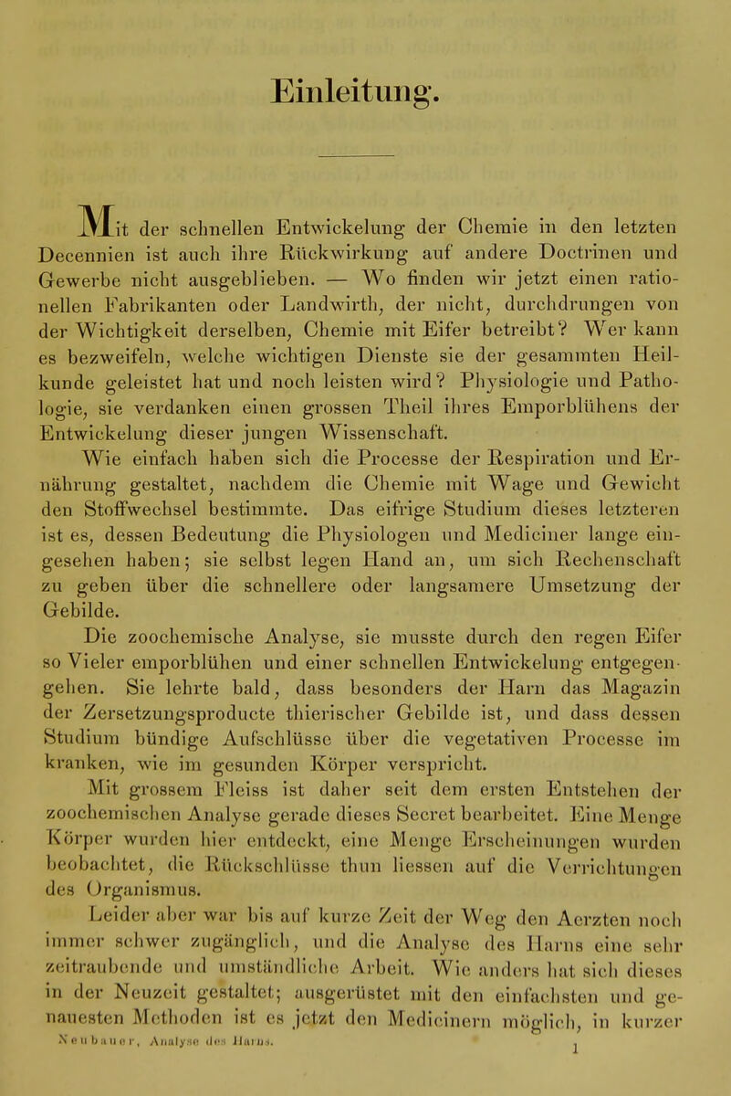 Einleitung. JVTit der schnellen Entwickelung der Chemie in den letzten Decennien ist auch ihre Rückwirkung auf andere Doctrinen und Gewerbe nicht ausgeblieben. — Wo finden wir jetzt einen ratio- nellen Fabrikanten oder Landwirth; der nicht, durchdrungen von der Wichtigkeit derselben, Chemie mit Eifer betreibt? Werkann es bezweifeln, welche wichtigen Dienste sie der gesammten Heil- kunde geleistet hat und noch leisten wird? Physiologie und Patho- logie, sie verdanken einen grossen Theil ihres Emporblühens der Entwickelung dieser jungen Wissenschaft. Wie einfach haben sich die Processe der Respiration und Er- nährung gestaltet, nachdem die Chemie mit Wage und Gewicht den Stoffwechsel bestimmte. Das eifrige Studium dieses letzteren ist es, dessen Bedeutung die Physiologen und Medieiner lange ein- gesehen haben; sie selbst legen Hand an, um sich Rechenschaft zu geben über die schnellere oder langsamere Umsetzung der Gebilde. Die zoochemische Analyse, sie musste durch den regen Eifer so Vieler emporblühen und einer schnellen Entwickelung entgegen- gehen. Sie lehrte bald, dass besonders der Harn das Magazin der Zersetzungsproducte thierischer Gebilde ist, und dass dessen Studium bündige Aufschlüsse über die vegetativen Processe im kranken, wie im gesunden Körper verspricht. Mit grossem Fleiss ist daher seit dem ersten Entstehen der zoochemischen Analyse gerade dieses Secret bearbeitet. Eine Menge Körper wurden hier entdeckt, eine Menge Erscheinungen wurden beobachtet, die Rückschlüsse thun Hessen auf die Verrichtungen des Organismus. Leider aber war bis auf kürzt; Zeit der Weg den Aerzten noch immer schwer zugänglich, und die Analyse des Harns eine sehr zeitraubende und umständliche Arbeit. Wie anders hat sich dieses in der Neu/eil gestaltet,; ausgerüstet, mit den einfachsten und ge- nauesten Methoden ist es jetzt den Medieinern möglich, in kurzer Neubauer, Analyse «Jt»M Harn«, .