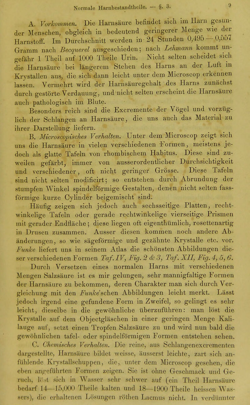 A. Vorkommen. Die Harnsäure befindet sieh im Harn gesun- der Menschen, obgleich in bedeutend geringerer Menge wie der Harnstoff. Im Durchschnitt werden in -24 Stunden 0,495 — 0,557 Gramm nach Becquerel ausgeschieden; nach Lehmann kommt un- gefähr 1 Theil auf 1000 Theile Urin. Nicht selten scheidet sich die Harnsäure bei längerem Stehen des Harns an der Luft m Krvstallen aus, die sich dann leicht unter dem Microscop erkennen lassen. Vermehrt wird der Harnsäuregehalt des Harns zunächst durch gestörte Verdauung, und-nicht selten erscheint die Harnsäure auch pathologisch im Blute. Besonders reich sind die Excremente der Vögel und vorzüg- lich der Schlangen an Harnsäure, die uns auch das Material zu ihrer Darstellung liefern. B. Microscopisches Verhalten. Unter dem Microscop zeigt sich uns die Harnsäure in vielen verschiedenen -Formen, meistens je- doch als glatte Tafeln von rhombischem Habitus. Diese sind zu- weilen gefärbt, immer von ausserordentlicher Durchsichtigkeit und verschiedener, oft nicht geringer Grösse. Diese Tafeln sind nicht selten modificirt; so entstehen durch Abrundung der stumpfen Winkel spindelförmige Gestalten, denen nicht selten fass- förmige kurze Cylinder beigemischt sind. Häufig zeigen sich jedoch auch sechsseitige Platten, recht- winkelige Tafeln oder gerade rechtwinkelige vierseitige Prismen mit gerader Endfläche; diese liegen oft eigentümlich, rosettenartig in Drusen zusammen. Ausser diesen kommen noch andere Ab- änderungen, so wie sägeförmige und gezähnte Krystalle etc. vor. Funke liefert uns in seinem Atlas die schönsten Abbildungen die- ser verschiedenen Formen Taf. IV, Fig. 2 & 3, Taf. XII, Fig. 4, 5, 6. Durch Versetzen eines normalen Harns mit verschiedenen Mengen Salzsäure ist es mir gelungen, sehr mannigfaltige Formen der Harnsäure zu bekommen, deren Charakter man sich durch Ver- gleichung mit den Funke'schen Abbildungen leicht merkt. Lässt jedoch irgend eine gefundene Form in Zweifel, so gelingt es sehr leicht, dieselbe in die gewöhnliche überzuführen: man löst die Krystalle auf dem Objectgläschen in einer geringen Menge Kali- lauge auf, setzt einen Tropfen Salzsäure zu und wird nun bald die gewöhnlichen tafel- oder spindelförmigen Formen entstehen sehen. C. Chemisches Verhallen. Die reine, aus Schlangenexcrcmenlen dargestellte, Harnsäure bildet weisse, äusserst leichte, zart sich an- fühlende Krystaüschuppen, die, unter dem Microscop gesehen, die eben angeführten Formen zeigen. Sie ist ohne Geschmack und Ge- ruch, sicli in Wasser sehr schwer auf (ein Theil Harnsäure bedarf II 15)000 Theile kalten und 18—1900 Theile heissen Was sers), die erhaltenen Lösungen röthen Lacmus nicht. In verdünnter