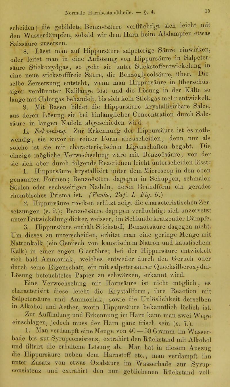 scheiden; die gebildete Benzoesäure verflüchtigt sich leicht mit den Wasserdämpfen, sobald wir dem Harn beim Abdampfen etwas Salzsäure zusetzen. 8. Lässt man auf Hippursäure salpeterige Säure einwirken, oder leitet man in eine Auflösung von Hippursäure in Salpeter- säure Stickoxydgas, so geht sie unter Stickstoffentwickelung in eine neue stickstofffreie Säure, die Benzoglycolsäure, über. Die- selbe Zersetzung entsteht, wenn man Hippursäure in überschüs- siger verdünnter Kalilauge löst und die Lösung in der Kälte so lange mit Chlorgas behandelt, bis sich kein Stickgas mehr entwickelt. 9. Mit Basen bildet die Hippursäure krystallisirbare Salze, aus deren Lösung sie bei hinlänglicher Concentration durch Salz- säure in langen Nadeln abgeschieden wird. E. Erkennung. Zur Erkennung der Hippursäure ist es not- wendig, sie zuvor in reiner Form abzuscheiden, denn nur als solche ist sie mit characteristischen Eigenschaften begabt. Die einzige mögliche Verwechselung wäre mit Benzoesäure, von der sie sich aber durch folgende Reactionen leicht unterscheiden lässt: 1. Hippursäure krystallisirt unter dem Microscop in den oben genannten Formen; Benzoesäure dagegen in Schuppen, schmalen Säulen oder sechsseitigen Nadeln, deren Grundform ein gerades rhombisches Prisma ist. (Funke, Taf. 1. Fig. 6.) 2. Hippursäure trocken erhitzt zeigt die characteristischen Zer- setzungen (s. 2.); Benzoesäure dagegen verflüchtigt sich unzersetzt unter Entwickelung dicker, weisser, im Schlünde kratzender Dämpfe. 3. Hippursäure enthält Stickstoff, Benzoesäure dagegen nicht. Um dieses zu unterscheiden, erhitzt man eine geringe Menge mit Natronkalk (ein Gemisch von kaustischem Natron und kaustischem Kalk) in einer engen Glasröhre; bei der Hippursäure entwickelt sich bald Ammoniak, welches entweder durch den Geruch oder durch seine Eigenschaft, ein mit salpetersaurer Quecksilberoxydul- Lösung befeuchtetes Papier zu schwärzen, erkannt wird. Eine Verwechselung mit Harnsäure ist nicht möglich, es characterisirt diese leicht die Krystallform, ihre Reaction mit Salpetersäure und Ammoniak, sowie die Unlöslichkeit derselben in Alkohol und Aether, worin Hippursäure bekanntlich löslich ist. Zur Auffindung und Erkennung im Harn kann man zwei Wege einschlagen, jedoch muss der Harn ganz frisch sein (s. 7.). 1. Man verdampft eine Menge von 40 — 50 Gramm im Wasser- bade bis zur Syrupconsistenz, extrahirt den Rückstand mit Alkohol und filtrirt die erhaltene Lösung ab. Man hat in diesem Auszug die Hippursäure neben dem Harnstoff etc., man verdampft ihn unter Zusatz von etwas Oxalsäure im Wasserbade zur Syrup- consistenz und extrahirt den nun gebliebenen Rückstand voll-