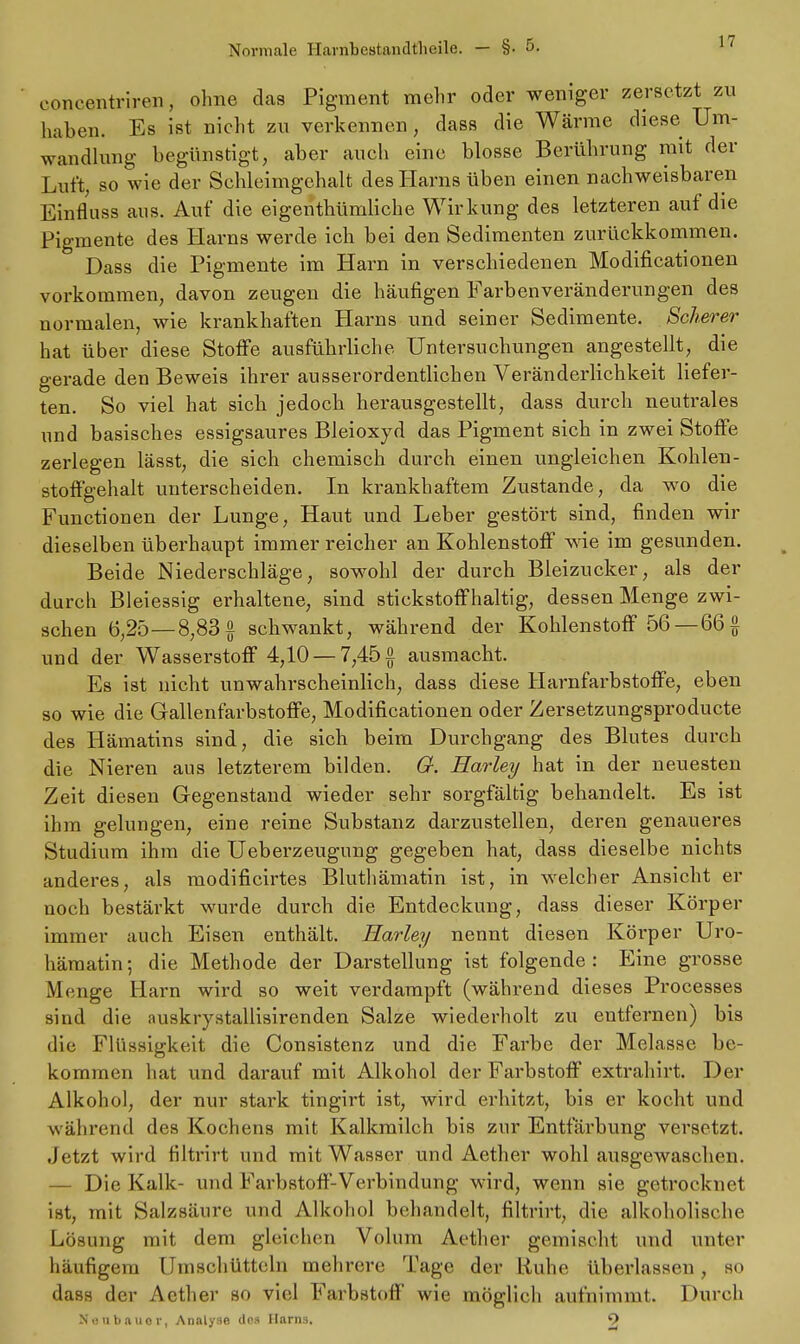 concentriren, ohne das Pigment mehr oder weniger zersetzt zu haben. Es ist nicht zu verkennen, dass die Wärme diese Um- wandlung begünstigt, aber auch eine blosse Berührung mit der Luft, so wie der Schleimgchalt des Harns üben einen nachweisbaren Einfluss aus. Auf die eigentümliche Wirkung des letzteren auf die Pigmente des Harns werde ich bei den Sedimenten zurückkommen. Dass die Pigmente im Harn in verschiedenen Modificationen vorkommen, davon zeugen die häufigen Farbenveränderungen des normalen, wie krankhaften Harns und seiner Sedimente. Scherer hat über diese Stoffe ausführliche Untersuchungen angestellt, die gerade den Beweis ihrer ausserordentlichen Veränderlichkeit liefer- ten. So viel hat sich jedoch herausgestellt, dass durch neutrales und basisches essigsaures Bleioxyd das Pigment sich in zwei Stoffe zerlegen lässt, die sich chemisch durch einen ungleichen Kohlen- stoffgehalt unterscheiden. In krankhaftem Zustande, da wo die Functionen der Lunge, Haut und Leber gestört sind, finden wir dieselben überhaupt immer reicher an Kohlenstoff wie im gesunden. Beide Niederschläge, sowohl der durch Bleizucker, als der durch Bleiessig erhaltene, sind stickstoffhaltig, dessen Menge zwi- schen 6,25—8,83§ schwankt, während der Kohlenstoff 56— 66 § und der Wasserstoff 4,10 — 7,45 £ ausmacht. Es ist nicht unwahrscheinlich, dass diese Harnfarbstoffe, eben so wie die Gallenfarbstoffe, Modificationen oder Zersetzungsproducte des Hämatins sind, die sich beim Durchgang des Blutes durch die Nieren aus letzterem bilden. G. Harley hat in der neuesten Zeit diesen Gegenstand wieder sehr sorgfältig behandelt. Es ist ihm gelungen, eine reine Substanz darzustellen, deren genaueres Studium ihm die Ueberzeugung gegeben hat, dass dieselbe nichts anderes, als modificirtes Bluthämatin ist, in welcher Ansicht er noch bestärkt wurde durch die Entdeckung, dass dieser Körper immer auch Eisen enthält. Harley nennt diesen Körper Uro- hämatin; die Methode der Darstellung ist folgende: Eine grosse Menge Harn wird so weit verdampft (während dieses Processes sind die auskrystallisirenden Salze wiederholt zu entfernen) bis die Flüssigkeit die Consistenz und die Farbe der Melasse be- kommen hat und darauf mit Alkohol der Farbstoff extrahirt. Der Alkohol, der nur stark tingirt ist, wird erhitzt, bis er kocht und während des Kochens mit Kalkmilch bis zur Entfärbung versetzt. Jetzt wird filtrirt und mit Wasser und Aether wohl ausgewaschen. — Die Kalk- und Farbstoff-Verbindung wird, wenn sie getrockuel ist, mit Salzsäure und Alkohol behandelt, filtrirt, die alkoholische Lösung mit dem gleichen Volum Aether gemischt und unter häufigem Umschütteln mehrere Tage der Ruhe überlassen , so dass der Aether so viel Farbstoff wie möglich aufnimmt. Durch Neubauer, Analyse (Ins Harns. 9