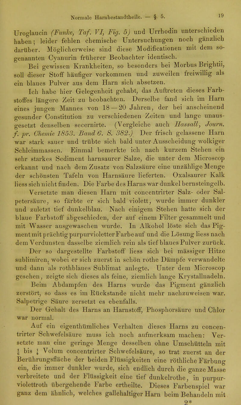 Uroglaucin (Funke, Taf. VI, Fig. 5) und Urrhodin unterschieden haben; leider fehlen chemische Untersuchungen noch gänzlich darüber. Möglicherweise sind diese Modifikationen mit dem so- genannten Cyanurin früherer Beobachter identisch. Bei gewissen Krankheiten, so besonders bei Morbus Brightii, soll dieser Stoff häufiger vorkommen und zuweilen freiwillig als ein blaues Pulver aus dem Harn sich absetzen. Ich habe hier Gelegenheit gehabt, das Auftreten dieses Farb- stoffes längere Zeit zu beobachten. Derselbe fand sich im Harn eines iungen Mannes von 18 — 20 Jahren, der bei anscheinend gesunder Constitution zu verschiedenen Zeiten und lange unaus- gesetzt denselben secernirte. (Vergleiche auch Hassall, Journ. f. pr. Chemie 1853. Band 6. S. 382.) Der frisch gelassene Harn war stark sauer und trübte sich bald unter Ausscheidung wolkiger Schleimmassen. Einmal bemerkte ich nach kurzem Stehen ein sehr starkes Sediment harnsaurer Salze, die unter dem Microscop erkannt und nach dem Zusatz von Salzsäure eine unzählige Menge der schönsten Tafeln von Harnsäure lieferten. Oxalsaurer Kalk Hess sich nicht finden. Die Farbe des Harns war dunkel bernsteingelb. Versetzte man diesen Harn mit concentrirter Salz- oder Sal- petersäure, so färbte er sich bald violett, wurde immer dunkler und zuletzt tief dunkelblau. Nach einigem Stehen hatte sich der blaue Farbstoff abgeschieden, der auf einem Filter gesammelt und mit Wasser ausgewaschen wurde. In Alkohol löste sich das Pig- ment mit prächtig purpurvioletter Farbe auf und die Lösung Hess nach dem Verdunsten dasselbe ziemlich rein als tief blaues Pulver zurück. Der so dargestellte Farbstoff Hess sich bei mässiger Hitze sublimiren, wobei er sich zuerst in schön rothe Dämpfe verwandelte und dann als rothblaues Sublimat anlegte. Unter dem Microscop gesehen, zeigte sich dieses als feine, ziemlich lange Krystallnadeln. Beim Abdampfen des Harns wurde das Pigment gänzlich zerstört, so dass es im Rückstände nicht mehr nachzuweisen war. Salpetrige Säure zersetzt es ebenfalls. Der G-ehalt des Harns an Harnstoff, Phosphorsäure und Chlor war normal. Auf ein eigentümliches Verhalten dieses Harns zu concen- trirter Schwefelsäure muss ich noch aufmerksam machen: Ver- setzte man eine geringe Menge desselben ohne Umschütteln mit l bis l Volum concentrirter Schwefelsäure, so trat zuerst an der Berührungsfläche der beiden Flüssigkeiten eine röthliche Färbung ein, die immer dunkler wurde, sich endlich durch die ganze Masse verbreitete und der Flüssigkeit eine tief dunkelrothe, in purpur- violettroth übergehende Farbe ertheilte. Dieses Farbenspiel war ganz dem ähnlich, welches gallehaltiger Harn beim Behandeln mit 2*