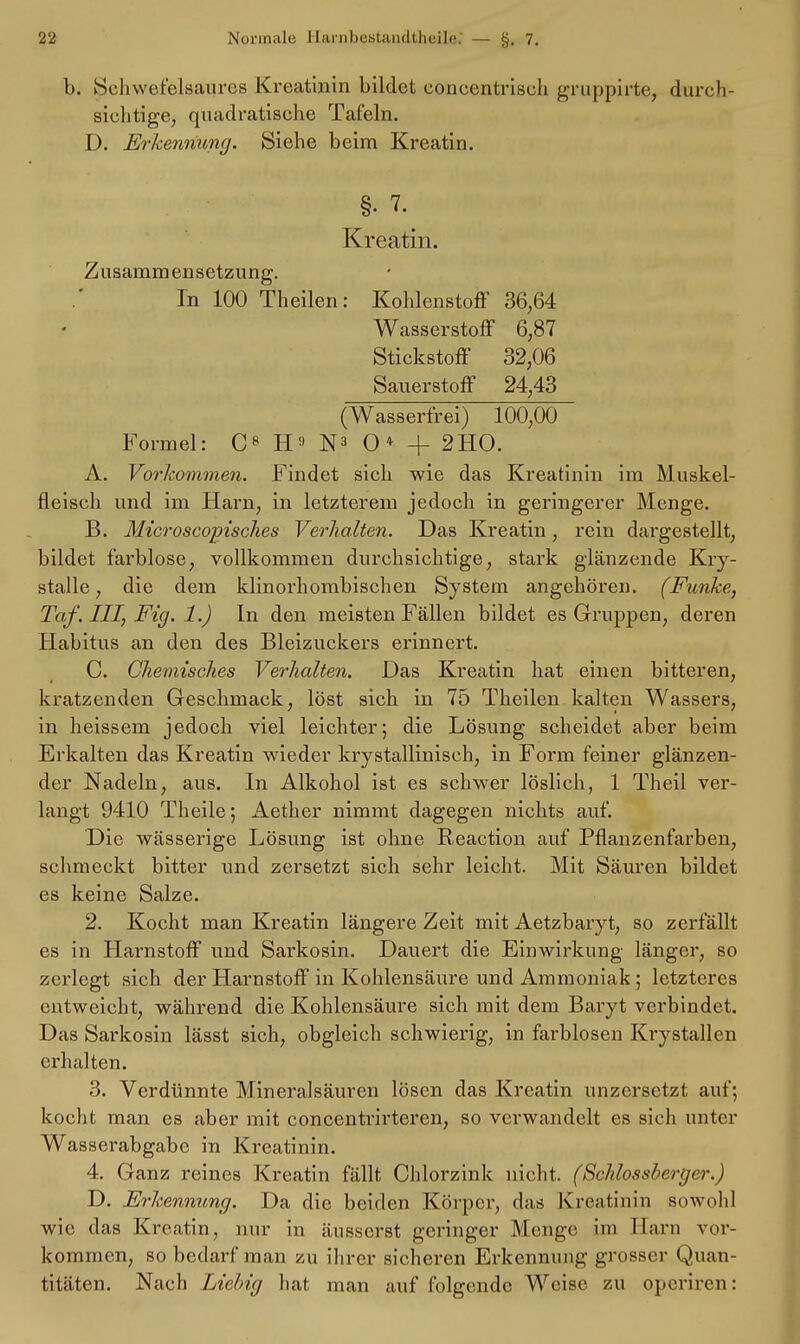 I). Schwefelsaures Kreatinin bildet coneentriseli gruppirte, durch- sichtige, quadratische Tafeln. D. Erkennung. Siehe beim Kreatin. §• 7. Kreatin. Zusammensetzung. In 100 Theilen: Kohlenstoff 36,64 Wasserstoff 6,87 Stickstoff 32,06 Sauerstoff 24,43 (Wasserfrei) 100,00 Formel: C8 H9 N3 O* + 2HO. A. Vorkommen. Findet sich wie das Kreatinin im Muskel- fleisch und im Harn, in letzterem jedoch in geringerer Menge. B. Microscopisches Verhalten. Das Kreatin, rein dargestellt, bildet farblose, vollkommen durchsichtige, stark glänzende Kry- stalle, die dem klinorhombischen System angehören. (Funke, Taf. III, Fig. 1.) In den meisten Fällen bildet es Gruppen, deren Habitus an den des Bleizuckers erinnert. C. Chemisches Verhalten. Das Kreatin hat einen bitteren, kratzenden Geschmack, löst sich in 75 Theilen kalten Wassers, in heissem jedoch viel leichter; die Lösung scheidet aber beim Erkalten das Kreatin wieder krystallinisch, in Form feiner glänzen- der Nadeln, aus. In Alkohol ist es schwer löslich, 1 Theil ver- langt 9410 Theile; Aether nimmt dagegen nichts auf. Die wässerige Lösung ist ohne Reaction auf Pflanzenfarben, schmeckt bitter und zersetzt sich sehr leicht. Mit Säuren bildet es keine Salze. 2. Kocht man Kreatin längere Zeit mit Aetzbaryt, so zerfällt es in Harnstoff und Sarkosin. Dauert die Einwirkung länger, so zerlegt sich der Harnstoff in Kohlensäure und Ammoniak ; letzteres entweicht, während die Kohlensäure sich mit dem Baryt verbindet. Das Sarkosin lässt sich, obgleich schwierig, in farblosen Krystallen erhalten. 3. Verdünnte Mineralsäuren lösen das Kreatin unzersetzt auf; kocht man es aber mit concentrirteren, so verwandelt es sich unter Wasserabgabc in Kreatinin. 4. Ganz reines Kreatin fällt Chlorzink nicht. (Schlossberger.) D. Erkennung. Da die beiden Körper, das Kreatinin sowohl wie das Kreatin, nur in äusserst geringer Menge im Harn vor- kommen, so bedarf man zu ihrer sicheren Erkennung grosser Quan- titäten. Nach Liebig hat man auf folgende Weise zu operiren;