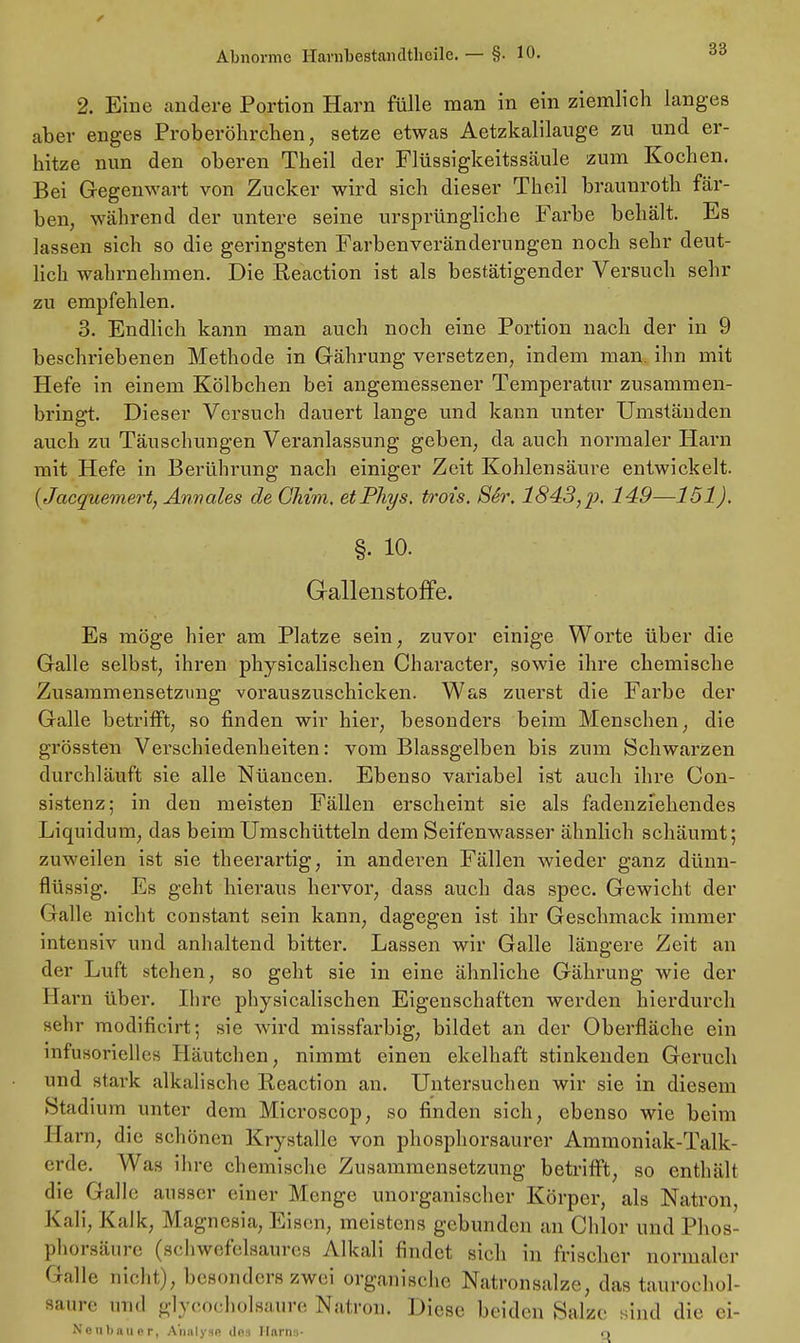 2. Eine andere Portion Harn fülle man in ein ziemlich langes aber enges Proberöhrchen, setze etwas Aetzkalilauge zu und er- hitze nun den oberen Theil der Flüssigkeitssäule zum Kochen. Bei Gegenwart von Zucker wird sich dieser Theil braunroth fär- ben, während der untere seine ursprüngliche Farbe behält. Es lassen sich so die geringsten Farbenveränderungen noch sehr deut- lich wahrnehmen. Die Reaction ist als bestätigender Versuch sehr zu empfehlen. 3. Endlich kann man auch noch eine Portion nach der in 9 beschriebenen Methode in Gährung versetzen, indem man. ihn mit Hefe in einem Kölbchen bei angemessener Temperatur zusammen- bringt. Dieser Versuch dauert lange und kann unter Umständen auch zu Täuschungen Veranlassung geben, da auch normaler Harn mit Hefe in Berührung nach einiger Zeit Kohlensäure entwickelt. {Jacquemert, Annales de Ghim, etPhys. trois, S6r. 1843,%). 149—151). §• io. Gallenstoffe. Es möge hier am Platze sein, zuvor einige Worte über die Galle selbst, ihren physicalischen Character, sowie ihre chemische Zusammensetzung vorauszuschicken. Was zuei-st die Farbe der Galle betrifft, so finden wir hier, besonders beim Menschen, die grössten Verschiedenheiten: vom Blassgelben bis zum Schwarzen durchläuft sie alle Nüancen. Ebenso variabel ist auch ihre Con- sistenz; in den meisten Fällen erscheint sie als fadenziehendes Liquidum, das beim Umschütteln dem Seifenwasser ähnlich schäumt; zuweilen ist sie theerartig, in anderen Fällen wieder ganz dünn- flüssig. Es geht hieraus hervor, dass auch das spec. Gewicht der Galle nicht constant sein kann, dagegen ist ihr Geschmack immer intensiv und anhaltend bitter. Lassen wir Galle längere Zeit an der Luft stehen, so geht sie in eine ähnliche Gährung wie der Harn über. Ihre physicalischen Eigenschaften werden hierdurch sehr modificirt; sie wird missfarbig, bildet an der Oberfläche ein infusoriellcs Häutchen, nimmt einen ekelhaft stinkenden Geruch und stark alkalische Reaction an. Untersuchen wir sie in diesem Stadium unter dem Microscop, so finden sich, ebenso wie beim Harn, die schönen Krystalle von phosphorsaurer Ammoniak-Talk- erde. Was ihre chemische Zusammensetzung betrifft, so enthält die Galle ausser einer Menge unorganischer Körper, als Natron Kali, Kalk, Magnesia, Eisen, meistens gebunden an Chlor und Phos- phorsäure (schwefelsaures Alkali findet sich in frischer normaler Galle nicht), besonders zwei organische Natronsalze, das taurochol- saure und glyeocholsaure Natron. Diese beiden Salze sind die ei- Neubau er, Analyse dos Harns- o