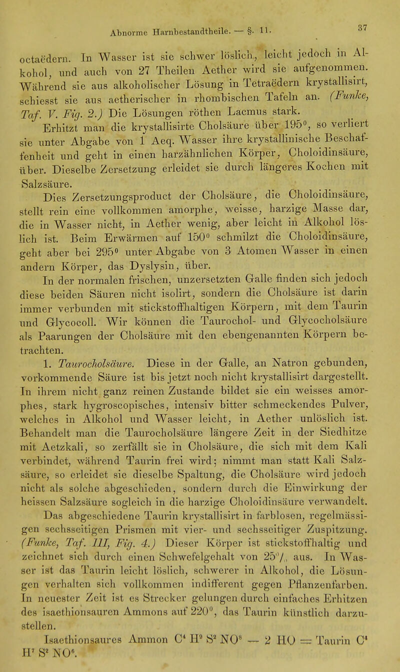 octaedern. In Wasser ist sie schwer löslich, leicht jedoch in Al- kohol, und auch von 27 Theilen Aether wird sie aufgenommen. Während sie aus alkoholischer Lösung in Tetraedern krystallisirt, schiesst sie aus aetherischer in rhombischen Tafeln an. (Funke, Taf. V. Fig. 2.) Die Lösungen röthen Lacmus stark. Erhitzt man die krystallisirte Cholsäure über 195°, so verliert sie unter Abgabe von 1 Aeq. WTasser ihre krystallinische Beschaf- fenheit und geht in einen harzähnlichen Körper, Choloidinsäure, über. Dieselbe Zersetzung erleidet sie durch längeres Kochen mit Salzsäure. Dies Zersetzungsproduct der Cholsäure, die Choloidinsäure, stellt rein eine vollkommen amorphe, weisse, harzige Masse dar, die in Wasser nicht, in Aether wenig, aber leicht in Alkohol lös- lich ist. Beim Erwärmen auf 150° schmilzt die Choloidinsäure, geht aber bei 295° unter Abgabe von 3 Atomen Wasser in einen andern Körper, das Dyslysin, über. In der normalen frischen, unzersetzten Galle finden sich jedoch diese beiden Säuren nicht isolirt, sondern die Cholsäure ist darin immer verbunden mit stickstoffhaltigen Körpern, mit dem Taurin und Glycocoll. Wir können die Taurochol- und Glycocholsäure als Paarungen der Cholsäure mit den ebengenannten Körpern be- trachten. 1. Taurocholsäure. Diese in der Galle, an Natron gebunden, vorkommende Säure ist bis jetzt noch nicht krystallisirt dargestellt. In ihrem nicht ganz reinen Zustande bildet sie ein weisses amor- phes, stark hygroscopisches, intensiv bitter schmeckendes Pulver, welches in Alkohol und Wasser leicht, in Aether unlöslich ist. Behandelt man die Taurocholsäure längere Zeit in der Siedhitze mit Aetzkali, so zerfällt sie in Cholsäure, die sich mit dem Kali verbindet, während Taurin frei wird; nimmt man statt Kali Salz- säure, so erleidet sie dieselbe Spaltung, die Cholsäure wird jedoch nicht als solche abgeschieden, sondern durch die Einwirkung der heissen Salzsäure sogleich in die harzige Choloidinsäure verwandelt. Das abgeschiedene Taurin krystallisirt in farblosen, regelmässi- gen sechsseitigen Prismen mit vier- und sechsseitiger Zuspitzung. (Funice, Taf. III, Fig. 4.) Dieser Körper ist stickstoffhaltig und zeichnet sich durch einen Schwefelgehalt von 25'1/, aus. In Was- ser ist das Taurin leicht löslich, schwerer in Alkohol, die Lösun- gen verhalten sich vollkommen indifferent gegen Pflanzenfarben. In neuester Zeit ist es Strecker gelungen durch einfaches Erhitzen des isaethionsauren Ammons auf 220°, das Taurin künstlich darzu- stellen. Isaethionsaures Amnion C4 H° Sa NO8 — 2 HU — Taurin C4 H7 S2 NO6.