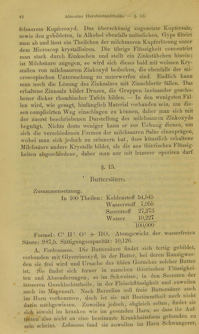 feisaurem Kupferoxyd. Das überschüssig' zugesetzte Kupfersalz, sowie den gebildeten, in Alkohol ebenfalls unlöslichen, Gyps filtrirt man ab und lässt ein Theilchen der milchsauren Kupferlösung unter dem Microscop krystallisiren. Die übrige Flüssigkeit concentrirt man stark durch Einkochen und stellt ein Zinkstäbchen hinein; ist Milchsäure zugegen, so wird sich dieses bald mit weissen Kry- stallen von milchsaurem Zinkoxyd bedecken, die ebenfalls der mi- croscopischen Untersuchung zu unterwerfen sind. Endlich kann man noch die Lösung des Zinksalzes mit Zinnchlorür fällen. Das erhaltene Zinnsalz bildet Drusen, die Gruppen ineinander gescho- bener dicker rhombischer Tafeln bilden. — In den wenigsten Fäl- len wird, wie gesagt, hinlänglich Material vorhanden sein, um die- sen complicirten Weg einschlagen zu können, daher man sich mit der zuerst beschriebenen Darstellung des milchsauren Zinkoxyds begnügt. Nichts desto weniger kann er zur Uebimg dienen, um sich die verschiedenen Formen der milchsauren Salze einzuprägen, wobei man sich jedoch zu erinnern hat, dass künstlich erhaltene Milchsäure andere Krystalle bildet, als die aus thierischen Flüssig- keiten abgeschiedene, daher man nur mit lctzerer operiren darf. §• 13. Buttersäure. Zusammensetzung. In 100 Theilen: Kohlenstoff 54,545 Wasserstoff 7,955 Sauerstoff 27,273 Wasser 10,227 100,000 Formel: C8 H7 Os •+- HO. Atomgewicht der wasserfreien Säure: 987,5. Sättigungscapacität: 10,126. A Vorkommen. Die Buttersäure findet sich fertig gebildet, verbunden mit Glycerinoxyd, in der Butter, bei deren Ranzigwer- den sie frei wird und Ursache des üblen Geruches solcher Butter ist. Sie findet sich ferner in manchen thierischen Flüssigkei- ten und Absonderungen, so im Schweisse, in den Secreten der äusseren Geschlechtsteile, in der Fleischflüssigkeit und /...weilen auch im Magensaft. Nach Berzelius soll freie Buttersäure auch im Harn vorkommen, doch ist sie mit Bestimmtheil noch nicht darin nachgewiesen. Zuweilen jedoch, obgleich selten, Endet sie sich sowohl im kranken wie, im gesunden Harn, so dass ihr Auf- treten also nicht an eine bestimmte Kraukheitslorn, gebunden zu sein scheint. Lehmann fand sie zuweilen im Harn Schwangerer.