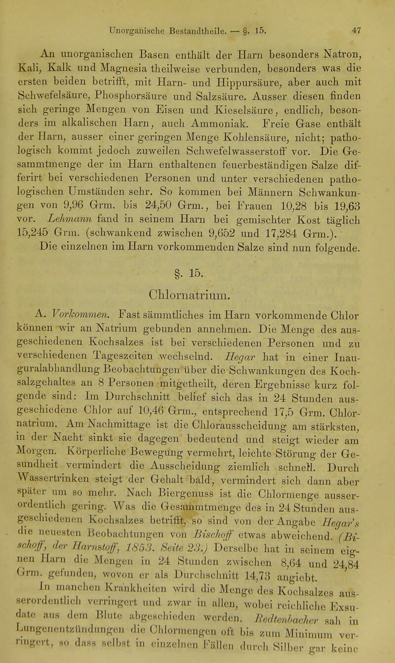 An unorganischen Basen enthält der Harn besonders Natron, Kali, Kalk und Magnesia theilweise verbunden, besonders was die ersten beiden betrifft, mit Harn- und Hippursäure, aber auch mit (Schwefelsäure, Phosphorsäure und Salzsäure. Ausser diesen finden sich geringe Mengen von Eisen und Kieselsäure, endlich, beson- ders im alkalischen Harn, auch Ammoniak. Freie Gase enthält der Harn, ausser einer geringen Menge Kohlensäure, nicht; patho- logisch kommt jedoch zuweilen Schwefelwasserstoff vor. Die Ge- sammtmenge der im Harn enthaltenen feuerbeständigen Salze dif- ferirt bei verschiedenen Personen und unter verschiedenen patho- logischen Umständen sehr. So kommen bei Männern Schwankun- gen von 9,96 Grm. bis 24,50 Grm., bei Frauen 10,28 bis 19,63 vor. Lehmann fand in seinem Harn bei gemischter Kost täglich 15,245 Grm. (schwankend zwischen 9,652 und 17,284 Grm.). Die einzelnen im Harn vorkommenden Salze sind nun folgende. §• 15. CMornatriüm. A. Vorkommen. Fast sämmtliches im Harn vorkommende Chlor können wir an Natrium gebunden annehmen. Die Menge des aus- geschiedenen Kochsalzes ist bei verschiedenen Personen und zu verschiedenen Tageszeiten wechselnd. Hegar hat in einer Inau- guralabhandlung Beobachtungen über die Schwankungen des Koch- salzgehaltes an 8 Personen mitgetheilt, deren Ergebnisse kurz fol- gende sind: Im Durchschnitt belief sich das in 24 Stunden aus- geschiedene Chlor auf 10,46 Grm., entsprechend 17,5 Grm. Chlor- natrium. Am Nachmittage ist die Chlorausscheidung am stärksten, in der Nacht sinkt sie dagegen bedeutend und steigt wieder am Morgen. Körperliche Bewegung vermehrt, leichte Störung der Ge- sundheit vermindert die Ausscheidung ziemlich schnell. Durch Wassertrinken steigt der Gehalt bald, vermindert sich dann aber später um so mehr. Nach Biergenuss ist die Chlormenge ausser- ordentlich gering. Was die Gesammtmenge des in 24 Stunden aus- geschiedenen Kochsalzes betrifft, so sind von der Angabe Hegar's die neuesten Beobachtungen von Bischof etwas abweichend. (Bi- schof, der Harnstoff, 1853. Seite 23.) Derselbe hat in seinem eig- nen Harn die Mengen in 24 Stunden zwischen 8,64 und 24 84 Grm. gefunden, wovon er als Durchschnitt 14,73 angiebt. In manchen Krankheiten wird die Menge des Kochsalzes aus- serordentlich verringert und /war in allen, wobei reichliche Exsu dato aus dem Blute abgeschieden werden. Bedtenhacher sah in Lungenentzündungen die Cl.lormcngcn oft bis zum Minimum ver- engert, so dass selbst in einzelnen Fällen durch Silber ear keine