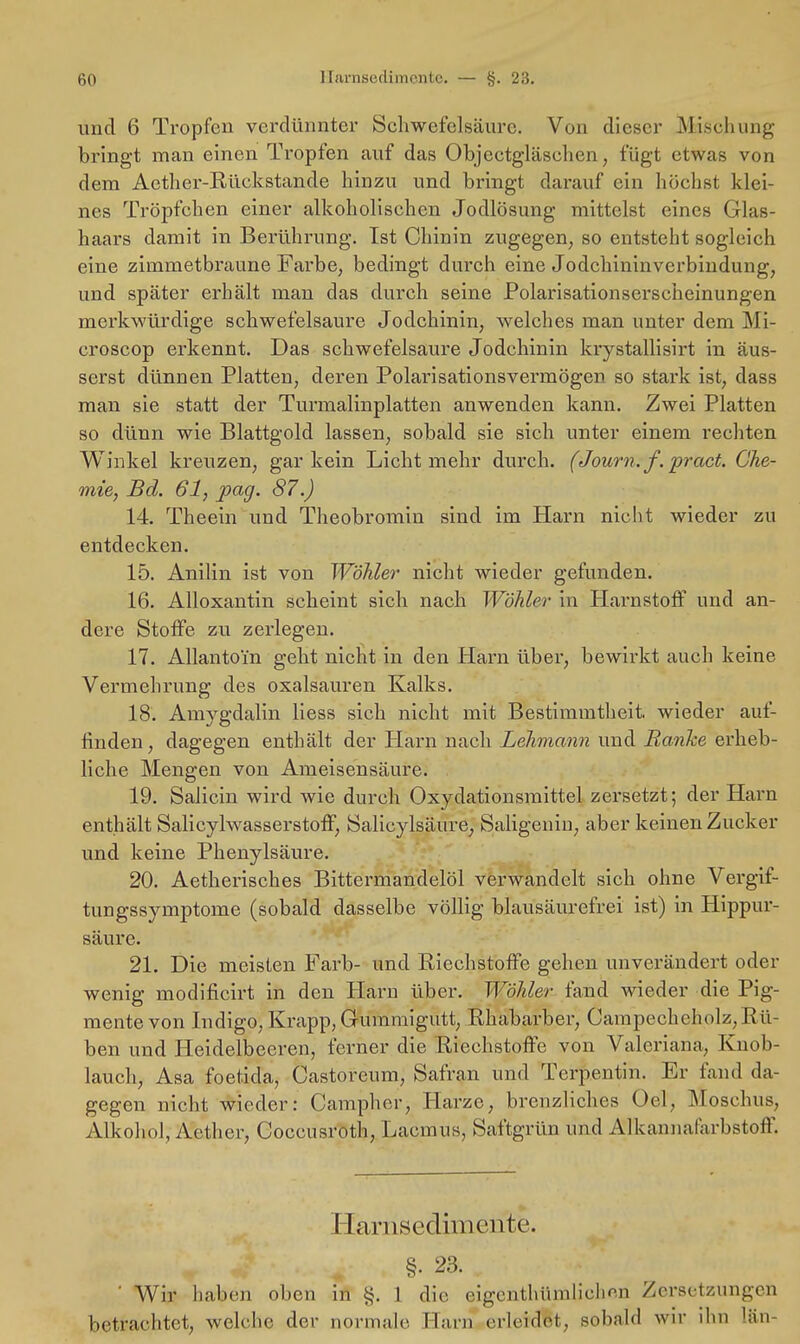 und 6 Tropfen verdünnter Schwefelsäure. Von dieser Mischung bringt man einen Tropfen auf das Objectgläschen, fügt etwas von dem Aether-Rückstande hinzu und bringt darauf ein höchst klei- nes Tröpfchen einer alkoholischen Jodlösung mittelst eines Glas- haars damit in Berührung. Ist Chinin zugegen, so entsteht sogleich eine zimmetbraune Farbe, bedingt durch eine Jodchininverbindung, und später erhält man das durch seine Polarisationserscheinungen merkwürdige schwefelsaure Jodchinin, welches man unter dem Mi- croscop erkennt. Das schwefelsaure Jodchinin krystallisirt in äus- serst dünnen Platten, deren Polarisationsvermögen so stark ist, dass man sie statt der Turmalinplatten anwenden kann. Zwei Platten so dünn wie Blattgold lassen, sobald sie sich unter einem rechten Winkel kreuzen, gar kein Licht mehr durch. (Journ.f.pract. Che- mie, Bd. 61, pag. 87.) 14. Theein und Theobromin sind im Harn nicht wieder zu entdecken. 15. Anilin ist von Wähler nicht wieder gefunden. 16. Alloxantin scheint sich nach Wähler in Harnstoff und an- dere Stoffe zu zerlegen. 17. Allantoi'n geht nicht in den Harn über, bewirkt auch keine Vermehrung des Oxalsäuren Kalks. 18. Amygdalin Hess sich nicht mit Bestimmtheit, wieder auf- finden, dagegen enthält der Harn nach Lehmami und Ranke erheb- liche Mengen von Ameisensäure. 19. Salicin wird wie durch Oxydationsmittel zersetzt; der Harn enthält Salicylwasserstoff, Salicylsäure, Saligeniu, aber keinen Zucker und keine Phenylsäure. 20. Aetherisches Bittermandelöl verwandelt sich ohne Vergif- tungssymptome (sobald dasselbe völlig blausäurefrei ist) in Hippur- säure. 21. Die meisten Färb- und Riechstoffe gehen unverändert oder wenig modificirt in den Harn über. Wähler fand wieder die Pig- mente von Indigo,Krapp,Grummigutt, Rhabarber, Campechcholz,Rü- ben und Heidelbeeren, ferner die Riechstoffe von Valeriana, Knob- lauch, Asa foetida, Castoreum, Safran und Terpentin. Er fand da- gegen nicht wieder: Campher, Harze, brenzliches Oel, Moschus, Alkohol, Aether, Coccusroth, Laemiis, Saftgrün und Alkannafarbstoff. Earrisedimentfe. §. 23. ' Wir haben oben in §. 1 die eigentümlichen Zersetzungen betrachtet, welche der normale Harn erleidet, sobald wir ihn län-