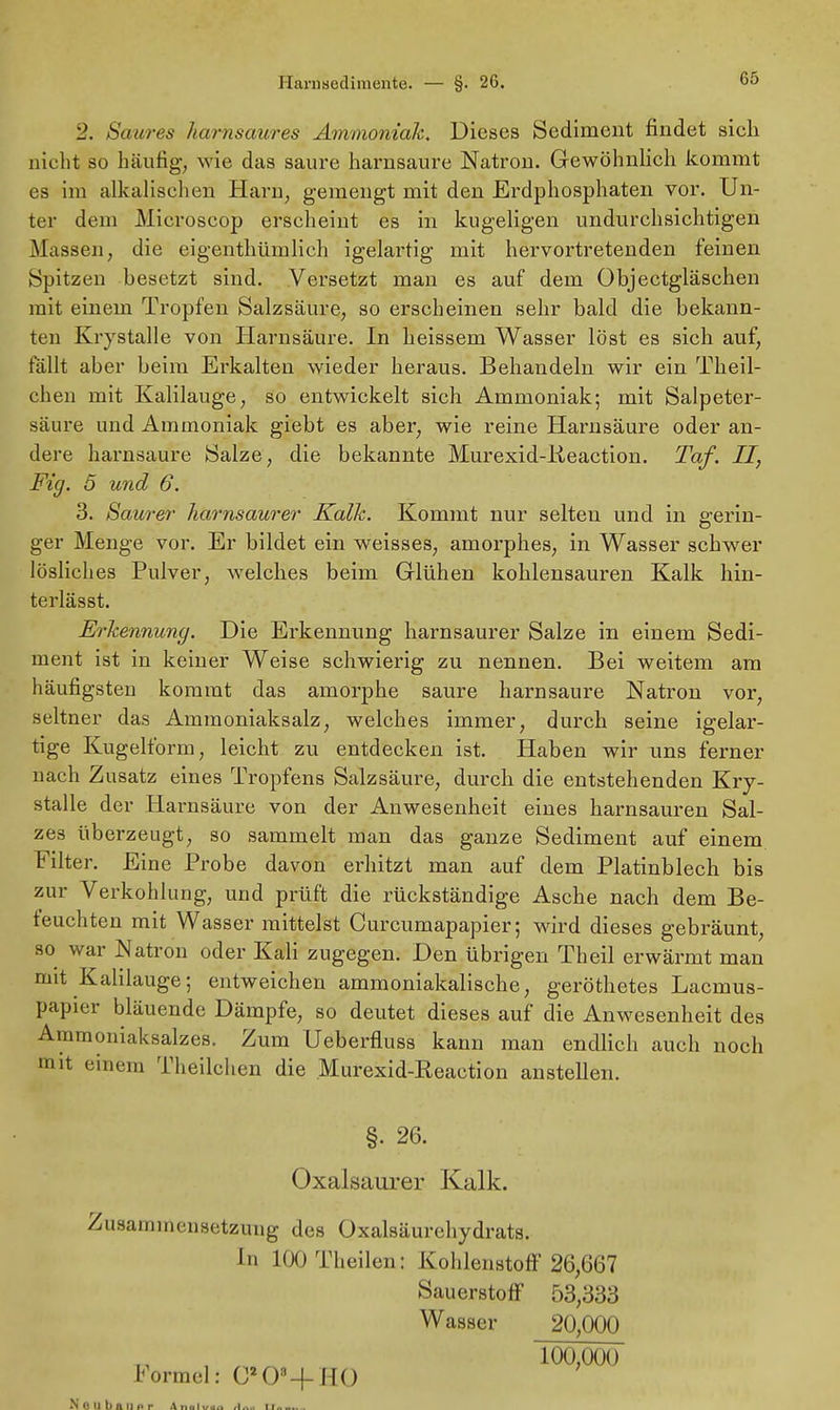 6S 2. Saures liarnsaures Ammoniak, Dieses Sediment findet sieh nicht so häufig, wie das saure harnsaure Natron. Gewöhnlich kommt es im alkalischen Harn, gemengt mit den Erdphosphaten vor. Un- ter dem Mieroscop erscheint es in kugeligen undurchsichtigen Massen, die eigentümlich igelartig mit hervortretenden feinen Spitzen besetzt sind. Versetzt man es auf dem Objectgläschen mit einem Tropfen Salzsäure, so erscheinen sehr bald die bekann- ten Krystalle von Harnsäure. In heissem Wasser löst es sich auf, fällt aber beim Erkalten wieder heraus. Behandeln wir ein Theil- chen mit Kalilauge, so entwickelt sich Ammoniak; mit Salpeter- säure und Ammoniak giebt es aber, wie reine Harnsäure oder an- dere harnsaure Salze, die bekannte Murexid-lieaction. Taf. II, Fig. 5 und 6. 3. Saurer harnsaurer Kalk. Kommt nur selten und in gerin- ger Menge vor. Er bildet ein weisses, amorphes, in Wasser schwer lösliches Pulver, welches beim Glühen kohlensauren Kalk hin- terlässt. Erkennung. Die Erkennung harnsaurer Salze in einem Sedi- ment ist in keiner Weise schwierig zu nennen. Bei weitem am häufigsten kommt das amorphe saure harnsaure Natron vor, seltner das Ammoniaksalz, welches immer, durch seine igelar- tige Kugelform, leicht zu entdecken ist. Haben wir uns ferner nach Zusatz eines Tropfens Salzsäure, durch die entstehenden Kry- stalle der Harnsäure von der Anwesenheit eines harnsauren Sal- zes überzeugt, so sammelt man das ganze Sediment auf einem Filter. Eine Probe davon erhitzt man auf dem Platinblech bis zur Verkohlung, und prüft die rückständige Asche nach dem Be- feuchten mit Wasser mittelst Curcumapapier; wird dieses gebräunt, so war Natron oder Kali zugegen. Den übrigen Theil erwärmt man mit Kalilauge; entweichen ammoniakalische, geröthetes Lacmus- papier bläuende Dämpfe, so deutet dieses auf die Anwesenheit des Ammoniaksalzes. Zum Ueberfluss kann man endlich auch noch mit einem Theilchen die Murexid-Reaction anstehen. §• 26. Oxalsaurer Kalk. Zusammensetzung des Oxalsäurehydrats. In lOOTheilen: Kohlenstoff 26,667 Sauerstoff 53,333 Wasser 20,000 100,000 Formel: 0*0*-f HO