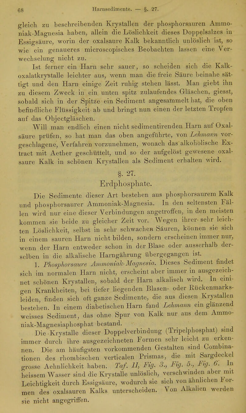 gleich zu beschreibenden Krystallen der phosphorsauren Ammo- niak-Magnesia haben, allein die Löslichkeit dieses Doppelsnlzes in Essigsäure, worin der Oxalsäure Kalk bekanntlich unlöslich ist, so wie ein genaueres microscopisches Beobachten lassen eine Ver- wechselung nicht zu. Ist ferner ein Harn sehr sauer, so scheiden sich die Kalk- oxalatkrystalle leichter aus, wenn man die freie Säure beinahe sät- tigt und den Harn einige Zeit ruhig stehen lässt. Man giebt ihn zu diesem Zweck in ein unten spitz zulaufendes Gläschen, giesst, sobald sich in der Spitze ein Sediment angesammelt hat, die oben befindliche Flüssigkeit ab und bringt nun einen der letzten Tropfen auf das Objectgläschen. Will man endlich einen nicht sedimentirenden Harn auf Oxal- säure prüfen, so hat man das oben angeführte, von Lehmann vor- geschlagene, Verfahren vorzunehmen, wonach das alkoholische Ex- tract mit Aether geschüttelt, und so der aufgelöst gewesene Oxal- säure Kalk in schönen Krystallen als Sediment erhalten wird. §. 27. Erdphosphate. Die Sedimente dieser Art bestehen aus phosphorsaurem Kalk und phosphorsaurer Ammoniak-Magnesia. In den seltensten Fäl- len wird nur eine dieser Verbindungen angetroffen, in den meisten kommen sie beide zu gleicher Zeit vor. Wegen ihrer, sehr leich- ten Löslichkeit, selbst in sehr schwachen Säuren, können sie sich in einem sauren Harn nicht bilden, sondern erscheinen immer nur, wenn der Harn entweder schon in der Blase oder ausserhalb der- selben in die alkalische Harngährung übergegangen ist. 1. Phosphorsaure Ammoniak-Magnesia. Dieses Sediment findet sich im normalen Harn nicht, erscheint aber immer in ausgezeich- net schönen Krystallen, sobald der Harn alkalisch wird. In eini- gen Krankheiten, bei tiefer liegenden Blasen- oder Rückenmarks- leiden, finden sich oft ganze Sedimente, die aus diesen Krystallen bestehen. In einem diabetischen Harn fand Lehmann ein glänzend weisses Sediment, das ohne Spur von Kalk nur aus dem Ammo- niak-Magnesiaphosphat bestand. Die-Krystalle dieser Doppelverbindung (Tripelphosphat) sind immer durch ihre ausgezeichneten Formen sehr leicht zu erken- nen. Die am häufigsten vorkommenden Gestalten sind Combma- tionen des rhombischen verticalen Prismas, die mit Sargdeckel grosse Ähnlichkeit haben. Taf. 11, Fig. 3., Fig. 5., Fig. 0. ha heissem Wasser sind die Krystalle unlöslich, verschwinden aber mit Leichtigkeit durch Essigsäure, wodurch sie sich von ähnlichen I or- men des Oxalsäuren Kalks unterscheiden. Von Alkalien werden sie nicht angegriffen.