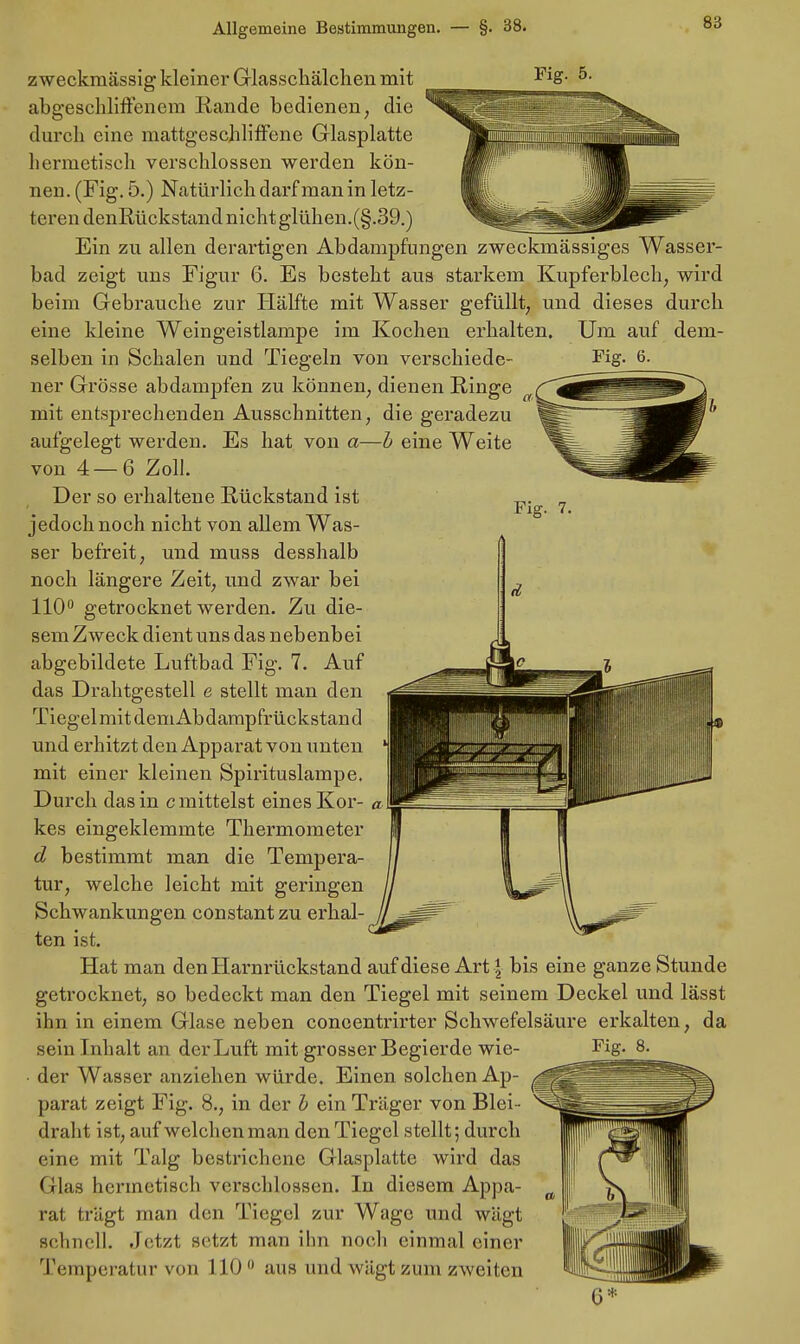 8;; Fig. 7. zweckmässig kleiner Glasschälchen mit abgeschliffenem Rande bedienen, die durch eine mattgeschliffene Glasplatte hermetisch verschlossen werden kön- nen. (Fig. 5.) Natürlich darf man in letz- teren denßückstand nicht glühen.(§.39.) Ein zu allen derartigen Abdampfungen zweckmässiges Wasser- bad zeigt uns Figur 6. Es besteht aus starkem Kupferblech, wird beim Gebrauche zur Hälfte mit Wasser gefüllt, und dieses durch eine kleine Weingeistlampe im Kochen erhalten. Um auf dem- selben in Schalen und Tiegeln von verschiede- Fig. 6. ner Grösse abdampfen zu können, dienen Ringe mit entsprechenden Ausschnitten, die geradezu aufgelegt werden. Es hat von a—h eine Weite von 4—6 Zoll. Der so erhaltene Rückstand ist jedoch noch nicht von allem Was- ser befreit, und muss desshalb noch längere Zeit, und zwar bei 110° getrocknet werden. Zu die- sem Zweck dient uns das nebenbei abgebildete Luftbad Fig. 7. Auf das Drahtgestell e stellt man den Tiegel mit demAbdampfrückstand und erhitzt den Apparat von unten mit einer kleinen Spirituslampe. Durch das in c mittelst eines Kor- kes eingeklemmte Thermometer d bestimmt man die Tempera- tur, welche leicht mit geringen Schwankungen constantzu erhal- ten ist. Hat man den Harnrückstand auf diese Art j bis eine ganze Stunde getrocknet, so bedeckt man den Tiegel mit seinem Deckel und lässt ihn in einem Glase neben coneentrirter Schwefelsäure erkalten, da der Wasser anziehen würde. Einen solchen Ap- parat zeigt Fig. 8., in der b ein Träger von Blei- draht ist, auf welchen man den Tiegel stellt; durch eine mit Talg bestrichene Glasplatte wird das Glas hermetisch verschlossen. In diesem Appa- rat trägt man den Tiegel zur Wage und wägt schnell. Jetzt setzt man ihn noch einmal einer Temperatur von 1100 aus und wägt zum zweiten