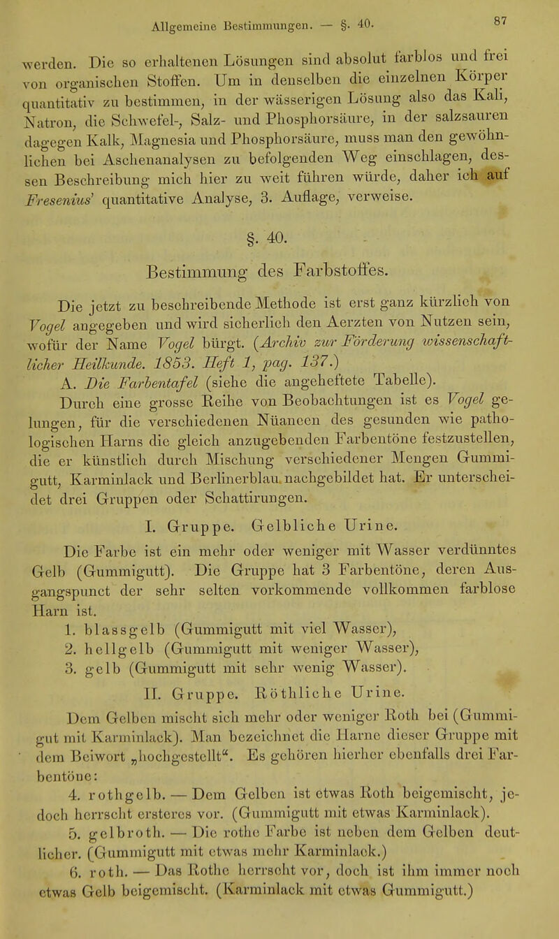 werden. Die so erhaltenen Lösungen sind absolut farblos und frei von organischen Stoffen. Um in denselben die einzelnen Körper quantitativ zu bestimmen, in der wässerigen Lösung also das Kali, Nation, die Schwefel-, Salz- und Phosphorsäure, in der salzsauren dagegen Kalk, Magnesia und Phosphorsäurc, muss man den gewöhn- lichen bei Aschenanalysen zu befolgenden Weg einschlagen, des- sen Beschreibung mich hier zu weit führen würde, daher ich aut Fresenius' quantitative Analyse, 3. Auflage, verweise. §• 40. Bestimmung des Farbstoffes. Die jetzt zu beschreibende Methode ist erst ganz kürzlich von Vogel angegeben und wird sicherlieh den Aerzten von Nutzen sein, wofür der Name Vogel bürgt. {Archiv zur Förderung toissenschaft- licher Heilkunde. 1853. Heft 1, pag. 137.) A. Die Farbentafel (siehe die angeheftete Tabelle). Durch eine grosse Eeihe von Beobachtungen ist es Vogel ge- lungen, für die verschiedenen Nüaneen des gesunden wie patho- logischen Harns die gleich anzugebenden Farbentöne festzustellen, die er künstlich durch Mischung verschiedener Mengen Grummi- gutt, Karminlack und Berlinerblau nachgebildet hat. Er unterschei- det drei Gruppen oder Schattirungen. I. Gruppe. Gelbliche Urine. Die Farbe ist ein mehr oder weniger mit Wasser verdünntes Gelb (Gummigutt). Die Gruppe hat 3 Farbentöne, deren Aus- gangspunet der sehr selten vorkommende vollkommen farblose Harn ist. 1. blassgelb (Gummigutt mit viel Wasser), 2. hellgelb (Gummigutt mit weniger Wasser), 3. gelb (Gummigutt mit sehr wenig Wasser). II. Gruppe. Röthliche Urine. Dem Gelben mischt sich mehr oder weniger Roth bei (Gummi- gut mit Karminlack). Man bezeichnet die Harne dieser Gruppe mit dem Beiwort „hochgestellt. Es gehören hierher ebenfalls drei Far- bentöne: 4. rothgclb. — Dem Gelben ist etwas Roth beigemischt, je- doch herrscht erßteres vor. (Gummigutt mit etwas Karminlack). 5. gclbroth. — Die rothe Farbe ist neben dein Gelben deut- licher. (Gummigutt mit etwas mehr Karminlack.) 6. roth. — Das Rothe herrscht vor, doch ist ihm immer noch etwas Gelb beigemischt. (Karminlack mit etwas Gummigutt.)