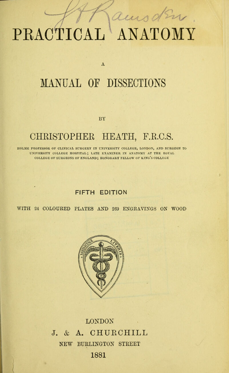 MANUAL OF DISSECTIONS BY CHRISTOPHER HEATH, F.RC.S. HOLME PROFESSOR OF CLINICAL SURGERY IN UNIVERSITY COLLEGE, LONDON, AND SURGEON TO UNIVERSITY COLLEGE HOSPITAL; LATE EXAMINER IN ANATOMY AT THE ROYAL COLLEGE OF SURGEONS OF ENGLAND; HONORARY FELLOW OF KING'S COLLEGE FIFTH EDITION WITH 24 COLOURED PLATES AND 269 ENGRAVINGS ON WOOD LONDON J. & A. CHURCHILL NEW BURLINGTON STREET 1881