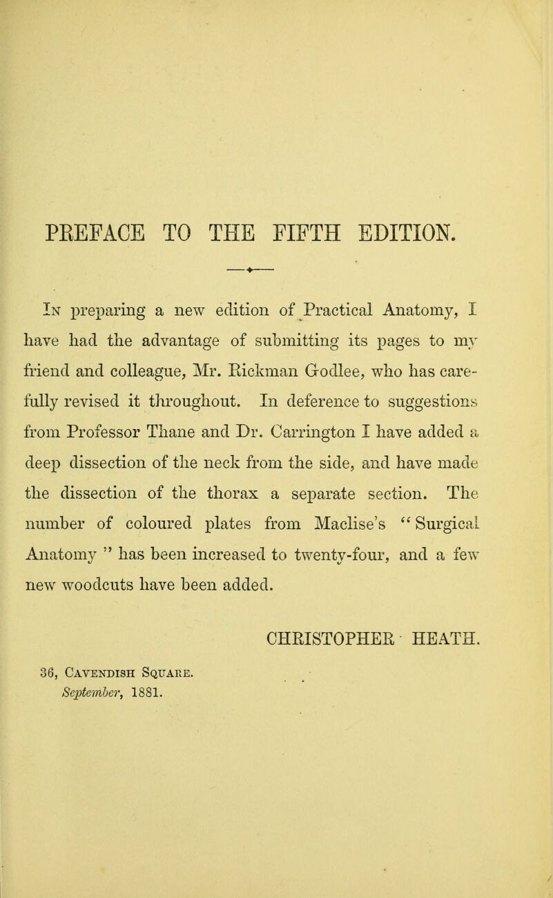 PREFACE TO THE FIFTH EDITION. In preparing a new edition of Practical Anatomy, I have had the advantage of submitting its pages to my friend and colleague, Mr. Kickman Godlee, who has care- fully revised it throughout. In deference to suggestions from Professor Thane and Dr. Carrington I have added a deep dissection of the neck from the side, and have made the dissection of the thorax a separate section. The number of coloured plates from Maclise's  Surgical Anatomy  has been increased to twenty-four, and a few new woodcuts have been added. CHRISTOPHER HEATH. 36, Cavendish Square. September j 1881.