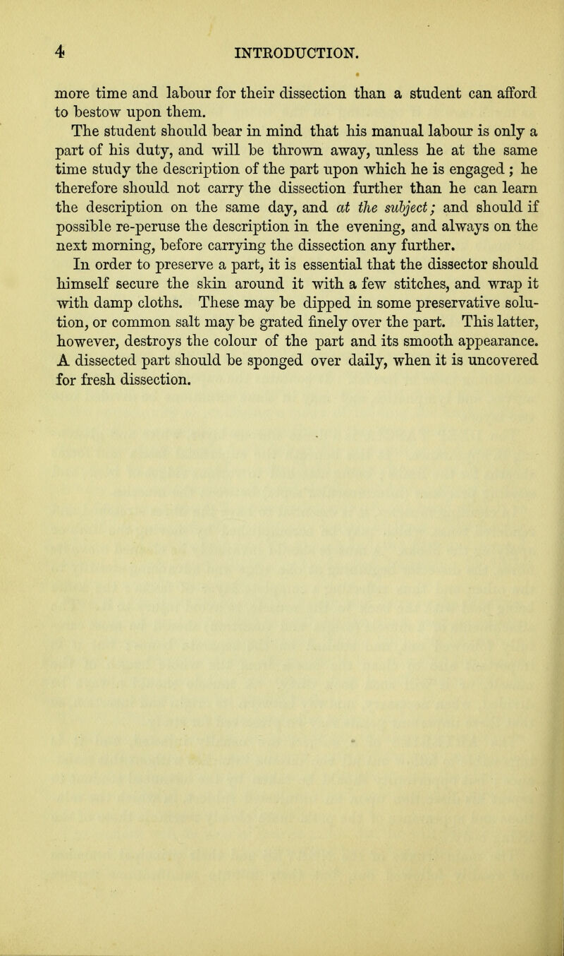 more time and labour for their dissection than a student can afford to bestow upon them. The student should bear in mind that his manual labour is only a part of his duty, and will be thrown away, unless he at the same time study the description of the part upon which he is engaged; he therefore should not carry the dissection further than he can learn the description on the same day, and at the subject; and should if possible re-peruse the description in the evening, and always on the next morning, before carrying the dissection any further. In order to preserve a part, it is essential that the dissector should himself secure the skin around it with a few stitches, and wrap it with damp cloths. These may be dipped in some preservative solu- tion, or common salt may be grated finely over the part. This latter, however, destroys the colour of the part and its smooth appearance. A dissected part should be sponged over daily, when it is uncovered for fresh dissection.