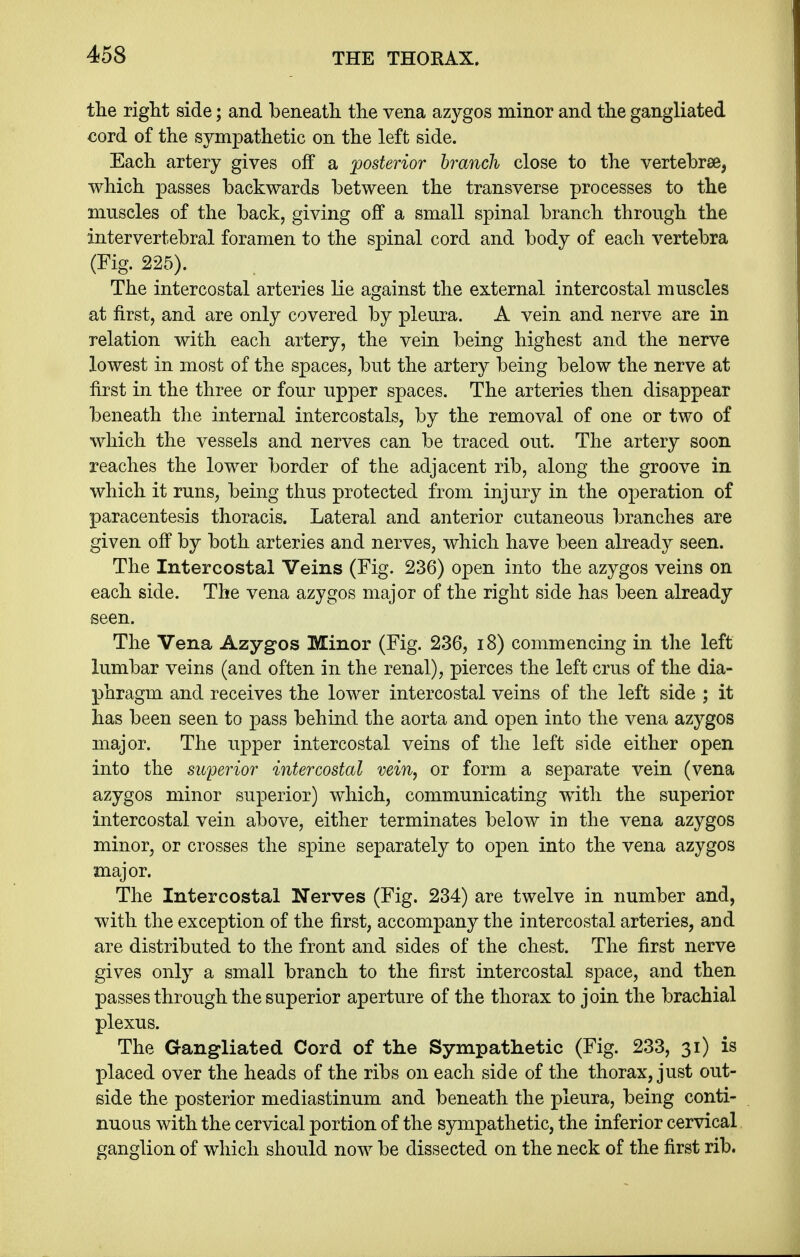 the right side; and beneath the vena azygos minor and the gangliated cord of the sympathetic on the left side. Each artery gives off a posterior branch close to the vertebrae, which passes backwards between the transverse processes to the muscles of the back, giving off a small spinal branch through the intervertebral foramen to the spinal cord and body of each vertebra (Fig. 225). The intercostal arteries lie against the external intercostal muscles at first, and are only covered by pleura. A vein and nerve are in relation with each artery, the vein being highest and the nerve lowest in most of the spaces, but the artery being below the nerve at first in the three or four upper spaces. The arteries then disappear beneath the internal intercostals, by the removal of one or two of which the vessels and nerves can be traced out. The artery soon reaches the lower border of the adjacent rib, along the groove in which it runs, being thus protected from injury in the operation of paracentesis thoracis. Lateral and anterior cutaneous branches are given off by both arteries and nerves, which have been already seen. The Intercostal Veins (Fig. 236) open into the azygos veins on each side. The vena azygos major of the right side has been already seen. The Vena Azygos Minor (Fig. 236, 18) commencing in the left lumbar veins (and often in the renal), pierces the left crus of the dia- phragm and receives the lower intercostal veins of the left side ; it has been seen to pass behind the aorta and open into the vena azygos major. The upper intercostal veins of the left side either open into the superior intercostal vein, or form a separate vein (vena azygos minor superior) which, communicating with the superior intercostal vein above, either terminates below in the vena azygos minor, or crosses the spine separately to open into the vena azygos major. The Intercostal Nerves (Fig. 234) are twelve in number and, with the exception of the first, accompany the intercostal arteries, and are distributed to the front and sides of the chest. The first nerve gives only a small branch to the first intercostal space, and then passes through the superior aperture of the thorax to join the brachial plexus. The Gangliated Cord of the Sympathetic (Fig. 233, 31) is placed over the heads of the ribs on each side of the thorax, just out- side the posterior mediastinum and beneath the pleura, being conti- nuous with the cervical portion of the sympathetic, the inferior cervical ganglion of which should now be dissected on the neck of the first rib.