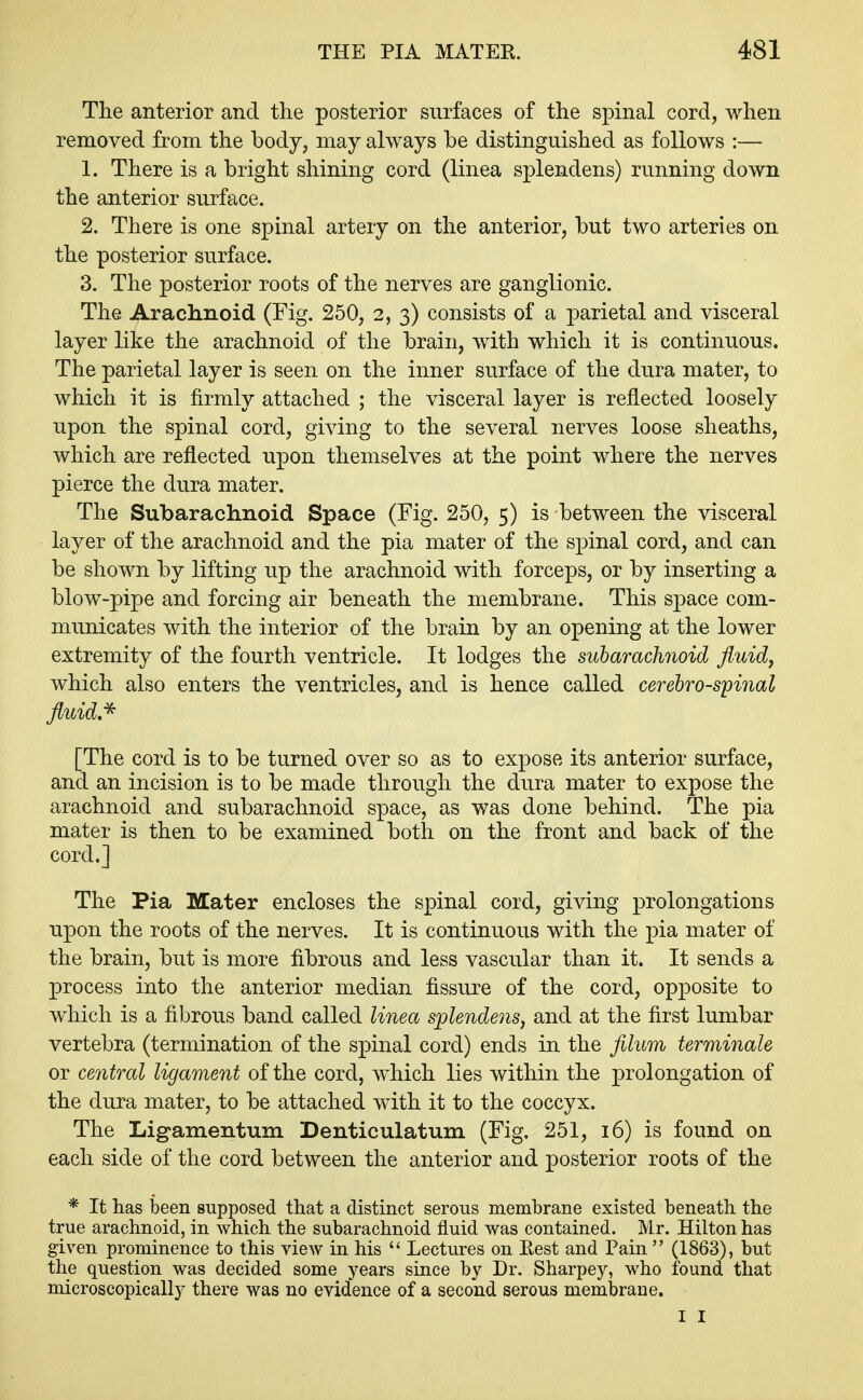 The anterior and the posterior surfaces of the spinal cord, when removed from the body; may always be distinguished as follows :— 1. There is a bright shining cord (linea splendens) running down the anterior surface. 2. There is one spinal artery on the anterior, but two arteries on the posterior surface. 3. The posterior roots of the nerves are ganglionic. The Arachnoid (Fig. 250, 2, 3) consists of a parietal and visceral layer like the arachnoid of the brain, with which it is continuous. The parietal layer is seen on the inner surface of the dura mater, to which it is firmly attached ; the visceral layer is reflected loosely upon the spinal cord, giving to the several nerves loose sheaths, which are reflected upon themselves at the point where the nerves pierce the dura mater. The Subarachnoid Space (Fig. 250, 5) is between the visceral layer of the arachnoid and the pia mater of the spinal cord, and can be shown by lifting up the arachnoid with forceps, or by inserting a blow-pipe and forcing air beneath the membrane. This space com- municates with the interior of the brain by an opening at the lower extremity of the fourth ventricle. It lodges the subarachnoid fluid, which also enters the ventricles, and is hence called cerebrospinal fluid.* [The cord is to be turned over so as to expose its anterior surface, and an incision is to be made through the dura mater to expose the arachnoid and subarachnoid space, as was done behind. The pia mater is then to be examined both on the front and back of the cord.] The Pia Mater encloses the spinal cord, giving prolongations upon the roots of the nerves. It is continuous with the pia mater of the brain, but is more fibrous and less vascular than it. It sends a process into the anterior median fissure of the cord, opposite to which is a fibrous band called linea splendens, and at the first lumbar vertebra (termination of the spinal cord) ends in the filum terminate or central ligament of the cord, which lies within the prolongation of the dura mater, to be attached with it to the coccyx. The Ligamentum Denticulatum (Fig. 251, 16) is found on each side of the cord between the anterior and posterior roots of the * It has been supposed that a distinct serous membrane existed beneath the true arachnoid, in which the subarachnoid fluid was contained. Mr. Hilton has given prominence to this view in his  Lectures on Rest and Pain  (1863), but the question was decided some years since by Dr. Sharpey, who found that microscopically there was no evidence of a second serous membrane. I I