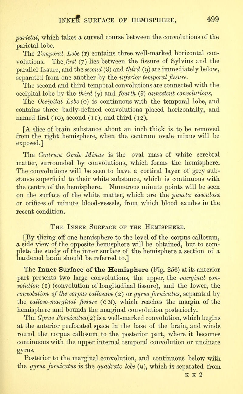 parietal, which takes a curved course between the convolutions of the parietal lobe. The Temporal Lobe (t) contains three well-marked horizontal con- volutions. The first (7) lies between the fissure of Sylvius and the parallel fissure, and the second (8) and third (9) are immediately below, separated from one another by the inferior temporal fissure. The second and third temporal convolutions are connected with the occipital lobe by the third (y) and fourth (§) annectent convolutions. The Occipital Lobe (o) is continuous with the temporal lobe, and contains three badly-defined convolutions placed horizontally, and named first (10), second (11), and third (12), [A slice of brain substance about an inch thick is to be removed from the right hemisphere, when the centrum ovale minus will be exposed.] The Centrum Ovale Minus is the oval mass of white cerebral matter, surrounded by convolutions, which forms the hemisphere. The convolutions will be seen to have a cortical layer of grey sub- stance superficial to their white substance, which is continuous with the centre of the hemisphere. Numerous minute points will be seen on the surface of the white matter, which are the puncta vasculosa or orifices of minute blood-vessels, from which blood exudes in the recent condition. The Inner Surface of the Hemisphere. [By slicing off one hemisphere to the level of the corpus callosum, a side view of the opposite hemisphere will be obtained, but to com- plete the study of the inner surface of the hemisphere a section of a hardened brain should be referred to.] The Inner Surface of the Hemisphere (Fig. 256) at its anterior part presents two large convolutions, the upper, the marginal con- volution (1) (convolution of longitudinal fissure), and the lower, the convolution of the corpus callosum (2) or gyrus fornicatus, separated by the calloso-marginal fissure (c m), which reaches the margin of the hemisphere and bounds the marginal convolution posteriorly. The Gyrus Fornicatus(2) is a well-marked convolution, which begins at the anterior perforated space in the base of the brain, and winds round the corpus callosum to the posterior part, where it becomes continuous with the upper internal temporal convolution or uncinate gyrus. Posterior to the marginal convolution, and continuous below with the gyrus fornicatus is the quadrate lobe (q), which is separated from k k 2