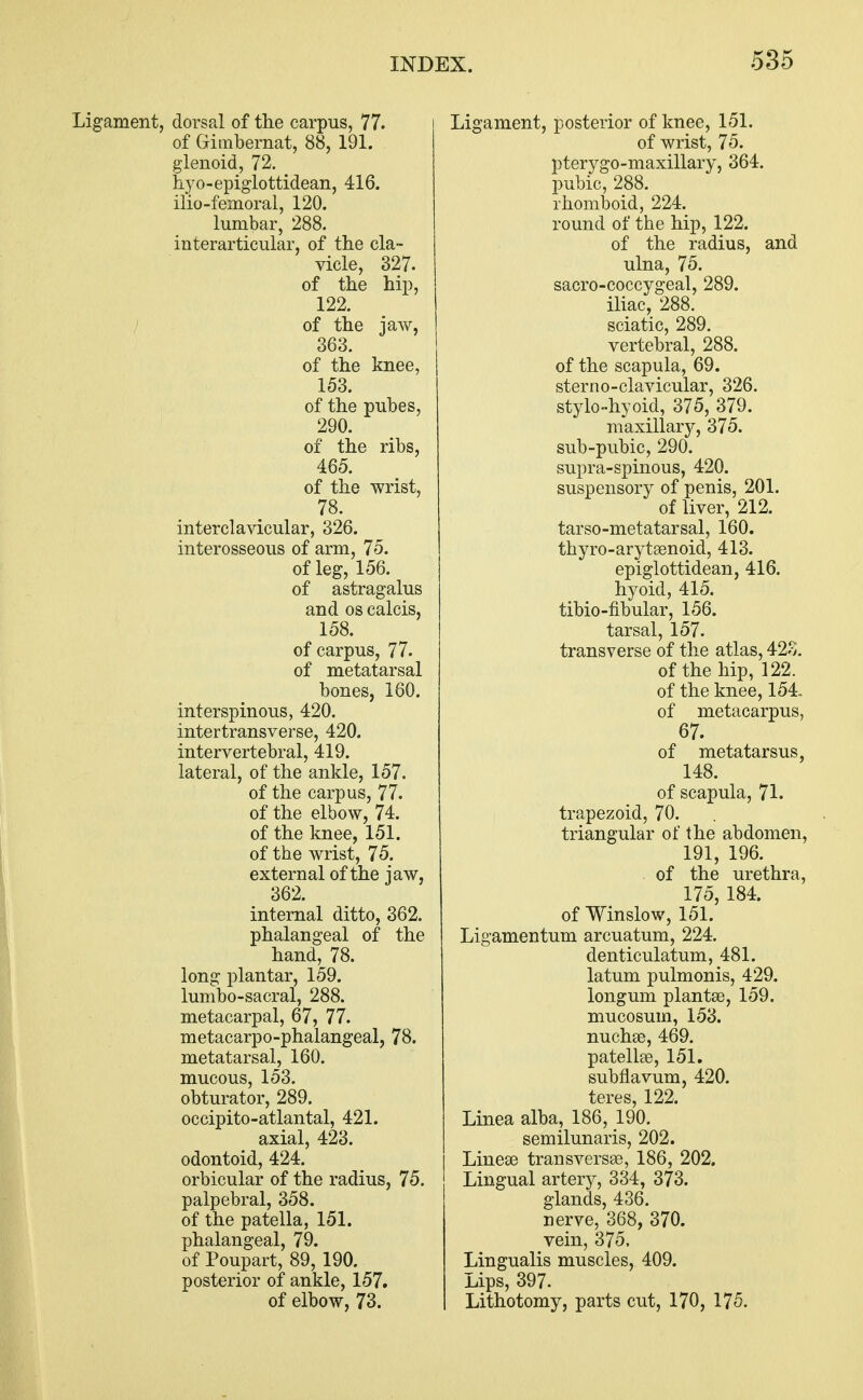 Ligament, dorsal of the carpus, 77. of Gimbernat, 88, 191. glenoid, 72. hyo-epiglottidean, 416. ilio-femoral, 120. lumbar, 288. interarticular, of the cla- vicle, 327. of the hip, 122. of the jaw, 363. of the knee, 153. of the pubes, 290. of the ribs, 465. of the wrist, 78. interclavicular, 326. interosseous of arm, 75. of leg, 156. of astragalus and os calcis, 158. of carpus, 77. of metatarsal bones, 160. interspinous, 420. intertransverse, 420. intervertebral, 419. lateral, of the ankle, 157. of the carpus, 77. of the elbow, 74. of the knee, 151. of the wrist, 75. external of the iaw, 362. J internal ditto, 362. phalangeal of the hand, 78. long plantar, 159. lumbo-sacral, 288. metacarpal, 67, 77. metacarpo-phalangeal, 78. metatarsal, 160. mucous, 153. obturator, 289. occipito-atlantal, 421. axial, 423. odontoid, 424. orbicular of the radius, 75. palpebral, 358. of the patella, 151. phalangeal, 79. of Poupart, 89, 190. posterior of ankle, 157. of elbow, 73. Ligament, posterior of knee, 151. of wrist, 75. pterygo-maxillary, 364. pubic, 288. rhomboid, 224. round of the hip, 122. of the radius, and ulna, 75. sacro-coccygeal, 289. iliac, 288. sciatic, 289. vertebral, 288. of the scapula, 69. sterno-clavicular, 326. stylo-hyoid, 375, 379. maxillary, 375. sub-pubic, 290. supra-spinous, 420. suspensory of penis, 201. of liver, 212. tarso-metatarsal, 160. thyro-arytamoid, 413. epiglottidean, 416. hyoid, 415. tibio-fibular, 156. tarsal, 157. transverse of the atlas, 423. of the hip, 122. of the knee, 154. of metacarpus, 67. of metatarsus, 148. of scapula, 71. trapezoid, 70. triangular of the abdomen, 191, 196. of the urethra, 175, 184. of Winslow, 151. Ligamentum arcuatum, 224. denticulatum, 481. latum pulmonis, 429. longum plantae, 159. mucosum, 153. nucha?, 469. patella?, 151. subflavum, 420. teres, 122. Linea alba, 186, 190. semilunaris, 202. Linea? transversa?, 186, 202. Lingual artery, 334, 373. glands, 436. nerve, 368, 370. vein, 375, Lingualis muscles, 409. Lips, 397. Lithotomy, parts cut, 170, 175.