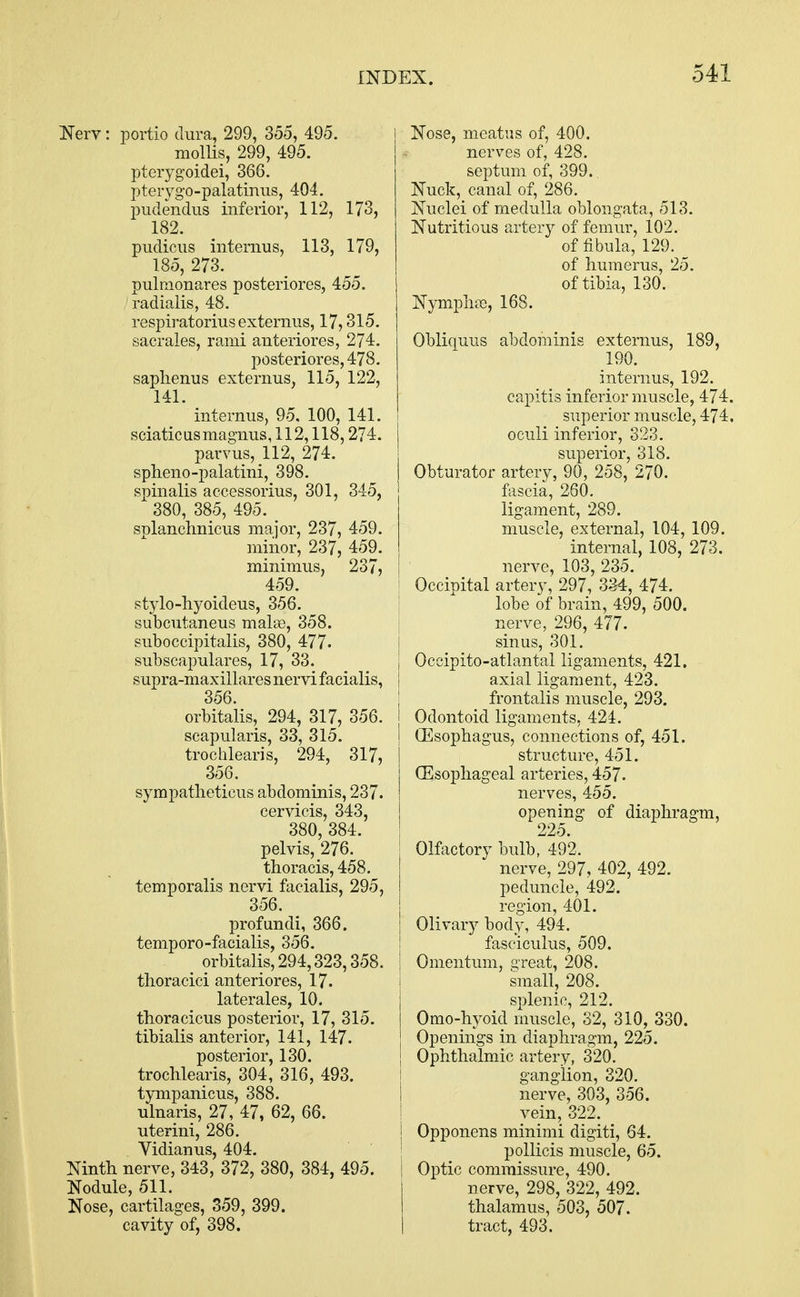 Nerv: portio dura, 299, 355, 495. mollis, 299, 495. pterygoidei, 366. pterygo-palatinus, 404. pudendus inferior, 112, 173, 182. pudicus internus, 113, 179, 185, 273. pulmonares posteriores, 455. radialis, 48. respiratorius externus, 17,315. sacrales, rami anteriores, 274. posteriores, 478. saphenus externus, 115, 122, 141. internus, 95, 100, 141. sciatic us magnus, 112,118,274. parvus, 112, 274. spheno-palatini, 398. spinalis accessorius, 301, 345, 380, 385, 495. SDlanchnicus major, 237, 459. minor, 237, 459. minimus, 237, 459. stylo-hyoideus, 356. subcutaneus make, 358. suboccipitalis, 380, 477- subscapulars, 17, 33. supra-maxillares nervi facialis, 356. orbitalis, 294, 317, 356. scapularis, 33, 315. trochlearis, 294, 317, 356. sympatheticus abdominis, 237. cervicis, 343, 380, 384. pelvis, 276. thoracis, 458. temporalis nervi facialis, 295, 356. profundi, 366. temporo-facialis, 356. orbitalis, 294,323,358. thoracici anteriores, 17. laterales, 10. thoracicus posterior, 17, 315. tibialis anterior, 141, 147. posterior, 130. trochlearis, 304, 316, 493. tympanicus, 388. ulnaris, 27, 47, 62, 66. uterini, 286. Vidian us, 404. Ninth nerve, 343, 372, 380, 384, 495. Nodule, 511. Nose, cartilages, 359, 399. cavity of, 398. Nose, meatus of, 400. nerves of, 428. septum of, 399.. Nuck, canal of, 286. Nuclei of medulla oblongata, 513. Nutritious artery of femur, 102. of fibula, 129. of humerus, 25. of tibia, 130. Nymphs, 168. Obliquus abdominis externus, 189, 190. internus, 192. capitis inferior muscle, 474. superior muscle, 474, oculi inferior, 323. superior, 318. Obturator artery, 90, 258, 270. fascia, 260. ligament, 289. muscle, external, 104, 109. internal, 108, 273. nerve, 103, 235. Occipital artery, 297, 334, 474. lobe of brain, 499, 500. nerve, 296, 477. sinus, 301. Occipito-atlantal ligaments, 421. axial ligament, 423. frontalis muscle, 293. Odontoid ligaments, 424. (Esophagus, connections of, 451. structure, 451. (Esophageal arteries, 457. nerves, 455. opening of diaphragm, 225. Olfactory bulb, 492. nerve, 297, 402, 492. peduncle, 492. region, 401. Olivary body, 494. fasciculus, 509. Omentum, great, 208. small, 208. splenic, 212. Omo-hyoid muscle, 32, 310, 330. Openings in diaphragm, 225. Ophthalmic artery, 320. ganglion, 320. nerve, 303, 356. vein, 322. Opponens minimi digiti, 64. pollicis muscle, 65. Optic commissure, 490. nerve, 298, 322, 492. thalamus, 503, 507. tract, 493.