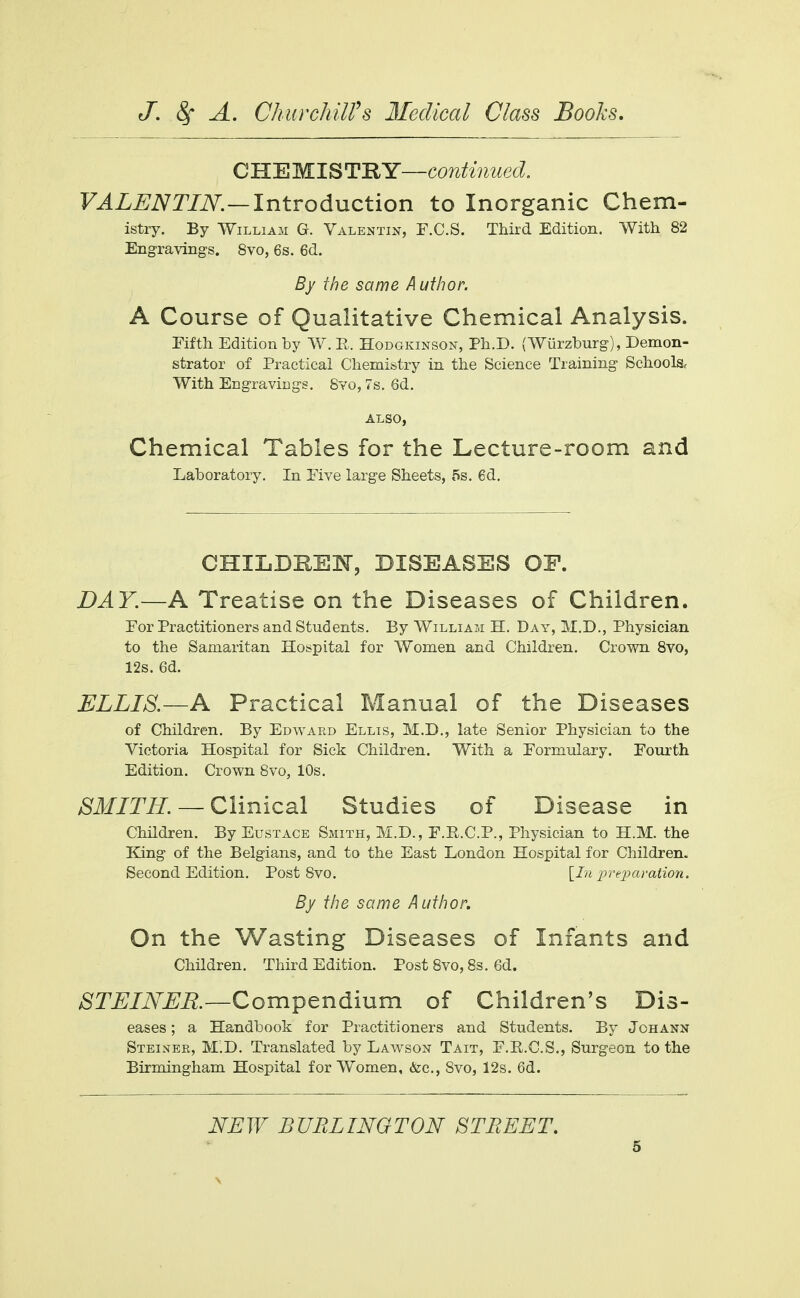 C HE MI S TRY—continued. VALENTIN.—Introduction to Inorganic Chem- istry. By William G. Valentin, F.C.S. Third Edition. With 82 Engravings. 8vo, 6s. 6d. By the same Author. A Course of Qualitative Chemical Analysis. Fifth Edition by W. P. Hodgkinson, Ph.D. (Wiirzburg), Demon- strator of Practical Chemistry in the Science Training Schools With Engravings. Svo, 7s. 6d. ALSO, Chemical Tables for the Lecture-room and Laboratory. In Five large Sheets, 5s. 6d. CHILDREN, DISEASES OF. DAY.—A Treatise on the Diseases of Children. For Practitioners and Students. By William H. Day, M.D., Physician to the Samaritan Hospital for Women and Children. Crown 8vo, 12s. 6d. ELLIS.—A Practical Manual of the Diseases of Children. By Edward Ellis, M.D., late Senior Physician to the Victoria Hospital for Sick Children. With a Formulary. Fourth Edition. Crown 8vo, 10s. SMITH. — Clinical Studies of Disease in Children. By Eustace Smith, M.D., F.E.C.P., Physician to H.M. the King of the Belgians, and to the East London Hospital for Children. Second Edition. Post 8vo. [In preparation. By the same Author. On the Wasting Diseases of Infants and Children. Third Edition. Post Svo, 8s. 6d. S TEINER .—Compendium of Children's Dis- eases ; a Handbook for Practitioners and Students. By Johann Steinbr, M.D. Translated by Lawson Tait, F.E.C.S., Surgeon to the Birmingham Hospital for Women, &c, Svo, 12s. 6d. NEW BURLINGTON STREET.