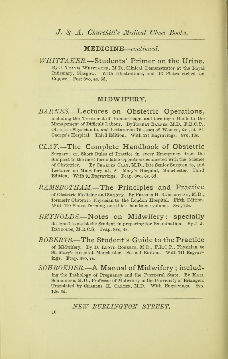 MEDICINE—continued. WHITTAKER.—Students' Primer on the Urine. By J. Travis Whittakee, M.D., Clinical Demonstrator at the Royal Infirmary, Glasgow. With Illustrations, and 16 Plates etched on Copper. Post 8vo, 4s. 6d. MIDWIFERY. BARNES.—Lectures on Obstetric Operations, including- the Treatment of Haemorrhage, and forming a Guide to the Management of Difficult Labour. By Eobert Barnes, M.D., F.R.C.P., Obstetric Physician to, and Lecturer on Diseases of Women, &c, at St. George's Hospital. Third Edition. With 124 Engravings. 8vo, 18s. CLAY.—The Complete Handbook of Obstetric Surgery; or, Short Rules of Practice in every Emergency, from the Simplest to the most formidable Operations connected with the Science of Obstetricy. By Charles Clay, M.D., late Senior Surgeon to, and Lecturer on Midwifery at, St. Mary's Hospital, Manchester, Third Edition. With 91 Engravings. Ecap. 8vo, 6s. 6d. RAMSBOTHAM. —The Principles and Practice of Obstetric Medicine and Surgery. By Erancis H. Ramsbotham, M.D.? formerly Obstetric Physician to the London Hospital. Eifth Edition. With 120 Plates, forming one thick handsome volume. 8vo, 22s. REYNOLDS.—Notes on Midwifery: specially designed to assist the Student in preparing for Examination. By J. J. Reynolds, M.R.C.S. Fcap. 8vo, 4s. ROBERTS—The Student's Guide to the Practice of Midwifery. By D. Lloyd Roberts, M.D., E.R.C.P., Physician to St. Mary's Hospital, Manchester. Second Edition. With 111 Engrav- ings. Ecap. 8vo, 7s. SCHROLDER.—A Manual of Midwifery ; includ- ing the Pathology of Pregnancy and the Puerperal State. By Kari< Schroeder, M.D., Professor of Midwifery in the University of Erlangen. Translated by Charles H. Carter, M.D. With Engravings. 8vo, 12s. 6d. NEW BURLINGTON STREET.