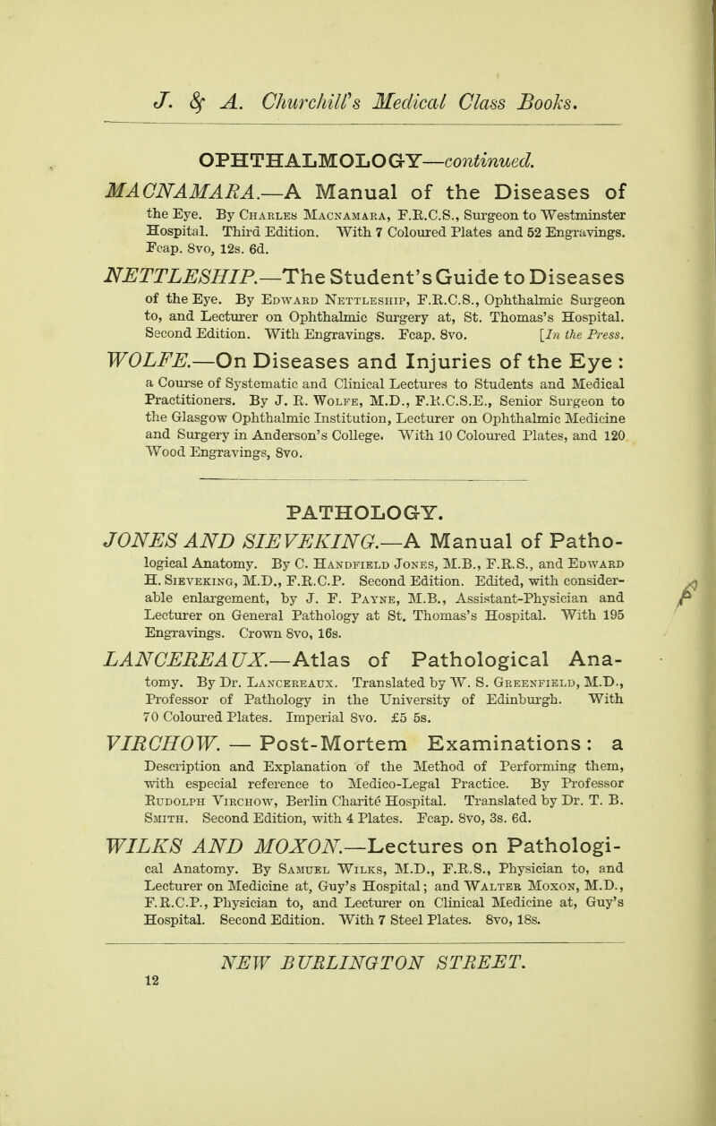 OPHTHALMOLOGY—continued. MACNAMARA.—A Manual of the Diseases of the Eye. By Charles Macnamara, F.R.C.S., Surgeon to Westminster Hospital. Third Edition. With 7 Coloured Plates and 52 Engravings. Ecap. 8vo, 12s. 6d. NETTLESHIP.—The Student's Guide to Diseases of the Eye. By Edward Nettleship, E.R.C.S., Ophthalmic Surgeon to, and Lecturer on Ophthalmic Surgery at, St. Thomas's Hospital. Second Edition. With Engravings. Fcap. 8vo. [In the Press. WOLFE.—On Diseases and Injuries of the Eye : a Course of Systematic and Clinical Lectures to Students and Medical Practitioners. By J. R. Wolfe, M.D., F.K.C.S.E., Senior Surgeon to the Glasgow Ophthalmic Institution, Lecturer on Ophthalmic Medicine and Surgery in Anderson's College. With 10 Coloured Plates, and 120 Wood Engravings, 8vo. PATHOLOGY. JONES AND SIEVEKING.—A Manual of Patho- logical Anatomy. By C. Handfield Jones, M.B., E.R.S., and Edward H. Sieveking, M.D., F.R.C.P. Second Edition. Edited, with consider- able enlargement, by J. F. Payne, M.B., Assistant-Physician and Lecturer on General Pathology at St. Thomas's Hospital. With 195 Engravings. Crown 8vo, 16s. LANGEREAUX.—Atlas of Pathological Ana- tomy. By Dr. Lancereaux. Translated by W. S. Greenfield, M.D., Professor of Pathology in the University of Edinburgh. With 70 Coloured Plates. Imperial 8vo. £5 5s. VIRGHOW. — Post-Mortem Examinations : a Description and Explanation of the Method of Performing them, with especial reference to Medico-Legal Practice. By Professor Rudolph Virchow, Berlin Charite Hospital. Translated by Dr. T. B. Smith. Second Edition, with 4 Plates. Ecap. 8vo, 3s. 6d. WILKS AND MOXON—Lectures on Pathologi- cal Anatomy. By Samuel Wilks, M.D., E.R,S., Physician to, and Lecturer on Medicine at, Guy's Hospital; and Walter Moxon, M.D., E.R.C.P., Physician to, and Lecturer on Clinical Medicine at, Guy's Hospital. Second Edition. With 7 Steel Plates. 8vo, 18s. NEW BURLINGTON STREET.