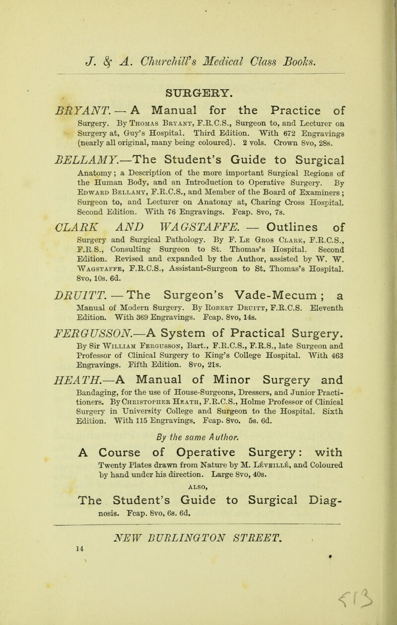 SUKGEKY. BRYANT. —A Manual for the Practice of Surgery. By Thomas Bryant, F.R.C.S., Surgeon to, and Lecturer on Surgery at, G-uy's Hospital. Third Edition. With 672 Engravings (nearly all original, many being coloured). 2 vols. Crown 8vo, 28s. BELLAMY.—The Student's Guide to Surgical Anatomy; a Description of the more important Surgical Regions of the Human Body, and an Introduction to Operative Surgery. By Edward Bellamy, F.R.C.S., and Member of the Board of Examiners ; Surgeon to, and Lecturer on Anatomy at, Charing Cross Hospital. Second Edition. With 76 Engravings. Ecap. 8vo, 7s. CLARK AND WAGSTAFFE. — Outlines of Surgery and Surgical Pathology. By E. Le Gros Clark, F.R.C.S., F.R.S., Consulting Surgeon to St. Thomas's Hospital. Second Edition. Revised and expanded by the Author, assisted by W. W. Wagstaffe, F.R.C.S., Assistant-Surgeon to St. Thomas's Hospital. 8vo, 10s. 6d. DRU1TT. —The Surgeon's Vade-Mecum ; a Manual of Modern Surgery. By Robert Druitt, F.R.C.S. Eleventh Edition. With 369 Engravings. Ecap. 8vo, 14s. FERGUSSON.—A System of Practical Surgery. By Sir William Fergusson, Bart., F.R.C.S., F.R.S., late Surgeon and Professor of Clinical Surgery to King's College Hospital. With 463 Engravings. Fifth Edition. 8vo, 21s. HEATH.—A Manual of Minor Surgery and Bandaging, for the use of House-Surgeons, Dressers, and Junior Practi- tioners. By Christopher Heath, F.R.C.S., Holme Professor of Clinical Surgery in University College and Surgeon to the Hospital. Sixth Edition. With 115 Engravings. Fcap. 8vo. 5s. 6d. A Course of Operative Surgery: with Twenty Plates drawn from Nature by M. Leveille, and Coloured by hand under his direction. Large 8vo, 40s. also, The Student's Guide to Surgical Diag- By the same Author. nosis. Fcap. 8vo, 6s. 6d. NEW BURLINGTON STREET.