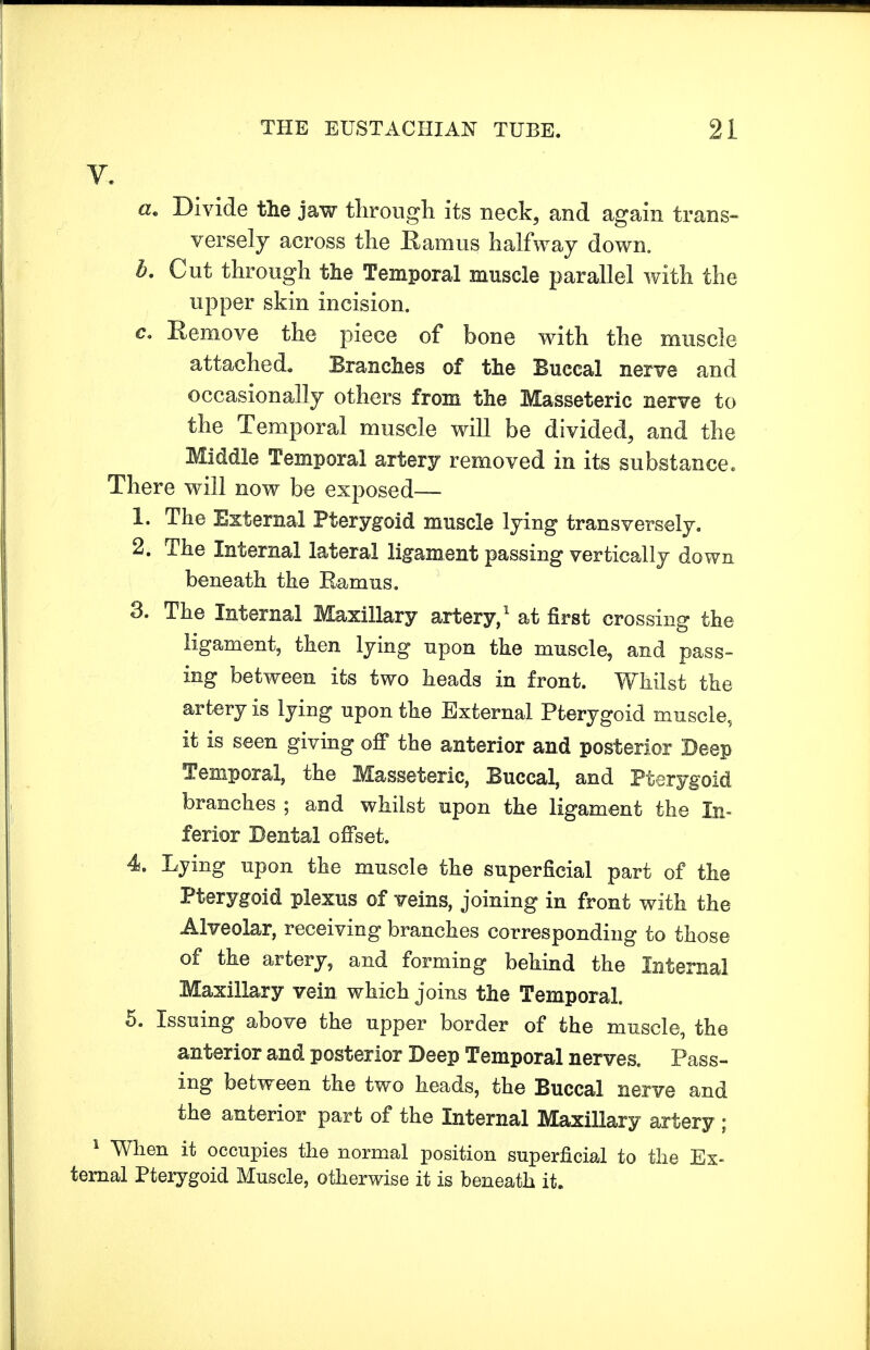 V. a. Divide the jaw through its neck, and again trans- versely across the Ramus halfway down. h. Cut through the Temporal muscle parallel with the upper skin incision. c. Remove the piece of bone with the muscle attached. Branches of the Buccal nerve and occasionally others from the Masseteric nerve to the Temporal muscle will be divided, and the Middle Temporal artery removed in its substance. There will now be exposed— 1. The External Pterygoid muscle lying transversely. 2. The Internal lateral ligament passing vertically down beneath the Ramus. 3. The Internal Maxillary artery,1 at first crossing the ligament, then lying upon the muscle, and pass- ing between its two heads in front. Whilst the artery is lying upon the External Pterygoid muscle, it is seen giving off the anterior and posterior Deep Temporal, the Masseteric, Buccal, and Pterygoid branches ; and whilst upon the ligament the In- ferior Dental offset. 4. Lying upon the muscle the superficial part of the Pterygoid plexus of veins, joining in front with the Alveolar, receiving branches corresponding to those of the artery, and forming behind the Internal Maxillary vein which joins the Temporal. 5. Issuing above the upper border of the muscle, the anterior and posterior Deep Temporal nerves. Pass- ing between the two heads, the Buccal nerve and the anterior part of the Internal Maxillary artery ; 1 When it occupies the normal position superficial to the Ex- ternal Pterygoid Muscle, otherwise it is beneath it.