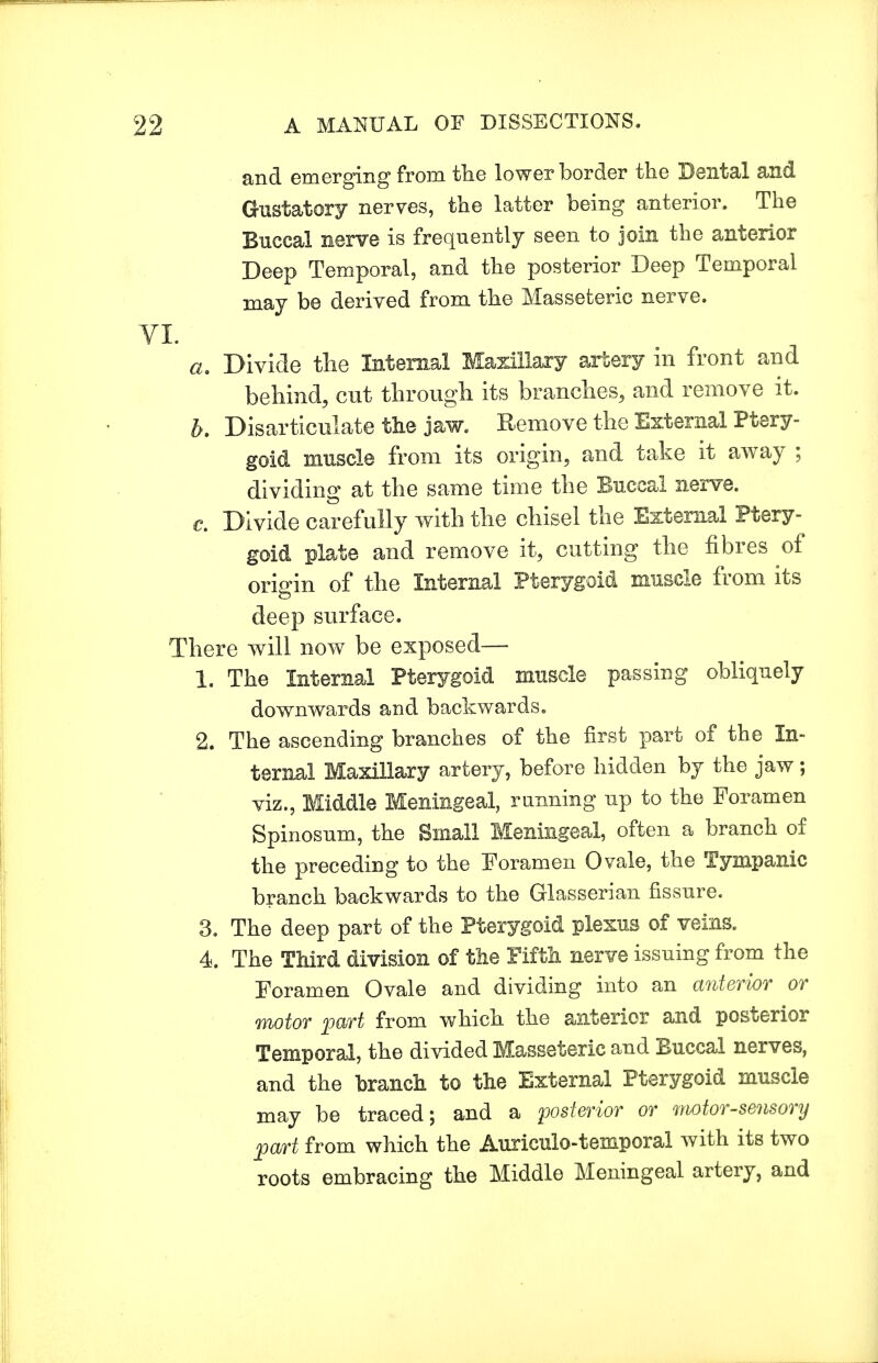 and emerging from the lower border the Dental and Gustatory nerves, the latter being anterior. The Buccal nerve is frequently seen to join the anterior Deep Temporal, and the posterior Deep Temporal may be derived from the Masseteric nerve. . Divide the Internal Maxillary artery in front and behind, cut through its branches, and remove it. . Disarticulate the jaw. Remove the External Ptery- goid muscle from its origin, and take it away ; dividing at the same time the Buccal nerve. €. Divide carefully with the chisel the External Ptery- goid plate and remove it, cutting the fibres of origin of the Internal Pterygoid muscle from its deep surface. There will now be exposed— 1. The Internal Pterygoid muscle passing obliquely downwards and backwards. 2. The ascending branches of the first part of the In- ternal Maxillary artery, before hidden by the jaw; viz., Middle Meningeal, running up to the Foramen Spinosum, the Small Meningeal, often a branch of the preceding to the Foramen Ovale, the Tympanic branch backwards to the Glasserian fissure. 3. The deep part of the Pterygoid plexus of veins. 4. The Third division of the Fifth nerve issuing from the Foramen Ovale and dividing into an anterior or motor part from which the anterior and posterior Temporal, the divided Masseteric and Buccal nerves, and the branch to the External Pterygoid muscle may be traced; and a posterior or motor-sensory part from which the Auriculotemporal with its two roots embracing the Middle Meningeal artery, and