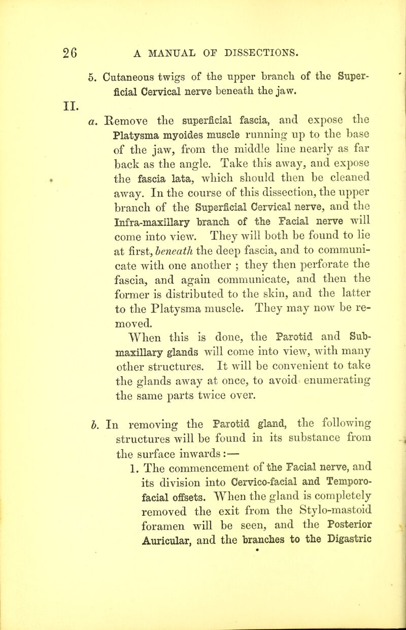 Cutaneous twigs of the upper branch of the Super- ficial Cervical nerve beneath the jaw. Remove the superficial fascia, and expose the Platysma myoides muscle running up to the base of the jaw, from the middle line nearly as far back as the angle. Take this away, and expose the fascia lata, which should then be cleaned away. In the course of this dissection, the upper branch of the Superficial Cervical nerve, and the Infra-maxillary branch of the Facial nerve will come into view. They will both be found to lie at first, beneath the deep fascia, and to communi- cate with one another ; they then perforate the fascia, and again communicate, and then the former is distributed to the skin, and the latter to the Platysma muscle. They may now be re- moved. When this is done, the Parotid and Sub- maxillary glands will come into view, with many other structures. It will be convenient to take the glands away at once, to avoid enumerating the same parts twice over. In removing the Parotid gland, the following structures will be found in its substance from the surface inwards :— 1. The commencement of the Facial nerve, and its division into Cervico-facial and Temporo- facial offsets. When the gland is completely removed the exit from the Stylo-mastoid foramen will be seen, and the Posterior Auricular, and the branches to the Digastric