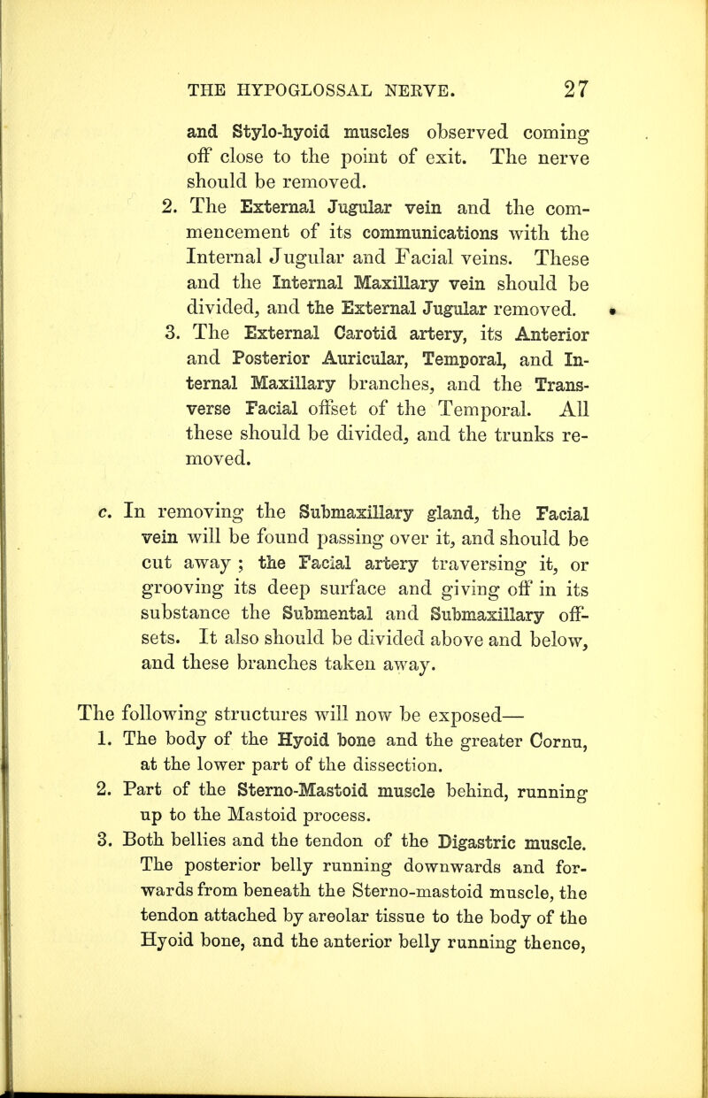 and Stylo-hyoid muscles observed coming off close to the point of exit. The nerve should be removed. 2. The External Jugular vein and the com- mencement of its communications with the Internal Jugular and Facial veins. These and the Internal Maxillary vein should be divided, and the External Jugular removed. 3. The External Carotid artery, its Anterior and Posterior Auricular, Temporal, and In- ternal Maxillary branches, and the Trans- verse Facial offset of the Temporal. All these should be divided, and the trunks re- moved. c. In removing the Submaxillary gland, the Facial vein will be found passing over it, and should be cut away ; the Facial artery traversing it, or grooving its deep surface and giving off in its substance the Submental and Submaxillary off- sets. It also should be divided above and below, and these branches taken away. The following structures will now be exposed— 1. The body of the Hyoid bone and the greater Cornu, at the lower part of the dissection. 2. Part of the Sterno-Mastoid muscle behind, running up to the Mastoid process. 3. Both bellies and the tendon of the Digastric muscle. The posterior belly running downwards and for- wards from beneath the Sterno-mastoid muscle, the tendon attached by areolar tissue to the body of the Hyoid bone, and the anterior belly running thence,