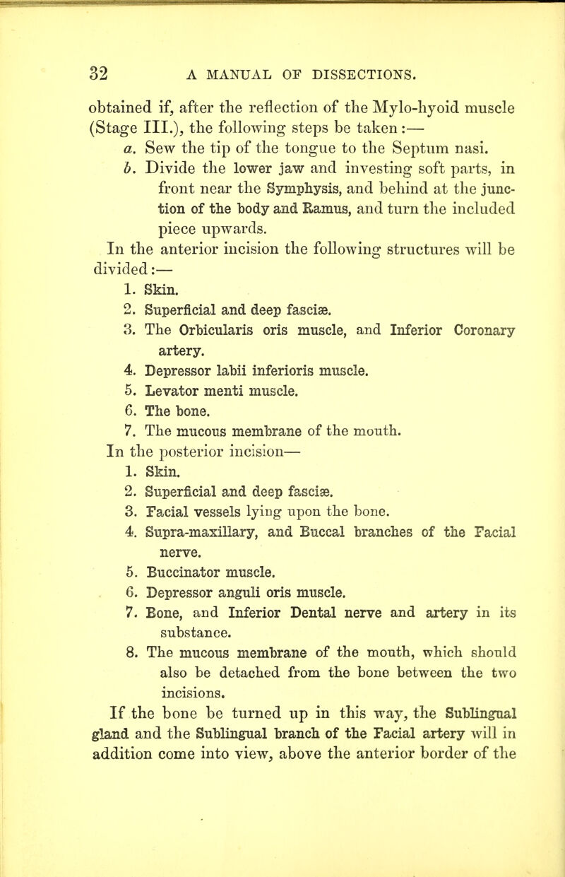 obtained if, after the reflection of the Mylo-hyoid muscle (Stage III.), the following steps be taken:— a. Sew the tip of the tongue to the Septum nasi. b. Divide the lower jaw and investing soft parts, in front near the Symphysis, and behind at the junc- tion of the body and Ramus, and turn the included piece upwards. In the anterior incision the following structures will be divided:— 1. Skin. 2. Superficial and deep fasciae. 3. The Orbicularis oris muscle, and Inferior Coronary artery. 4. Depressor labii inferioris muscle. 5. Levator menti muscle. 6. The bone. 7. The mucous membrane of the mouth. In the posterior incision— 1. Skin. 2. Superficial and deep fasciae. 3. Facial vessels lying upon the bone. 4. Supra-maxillary, and Buccal branches of the Facial nerve. 5. Buccinator muscle. 6. Depressor anguli oris muscle. 7. Bone, and Inferior Dental nerve and artery in its substance. 8. The mucous membrane of the mouth, which should also be detached from the bone between the two incisions. If the bone be turned up in this way, the Sublingual gland and the Sublingual branch of the Facial artery will in addition come into view, above the anterior border of the