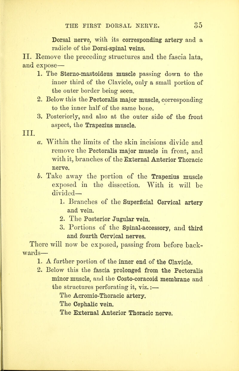 Dorsal nerve, with its corresponding artery and a radicle of the Dorsi-spinal veins. II. Remove the preceding structures and the fascia lata, and expose— 1. The Sterno-mastoideus muscle passing down to the inner third of the Clavicle, only a small portion of the outer border being seen. 2. Below this the Pectoralis major muscle, corresponding to the inner half of the same bone. 3. Posteriorly, and also at the outer side of the front aspect, the Trapezius muscle. III. a. Within the limits of the skin incisions divide and remove the Pectoralis major muscle in front, and with it, branches of the External Anterior Thoracic nerve. b. Take away the portion of the Trapezius muscle exposed in the dissection. With it will be divided— 1. Branches of the Superficial Cervical artery and vein. 2. The Posterior Jugular vein. 3. Portions of the Spinal-accessory, and third and fourth Cervical nerves. There will now be exposed, passing from before back- wards— 1. A further portion of the inner end of the Clavicle. 2. Below this the fascia prolonged from the Pectoralis minor muscle, and the Costo-coracoid membrane and the structures perforating it, viz.:— The Acromio-Thoracic artery. The Cephalic vein. The External Anterior Thoracic nerve.