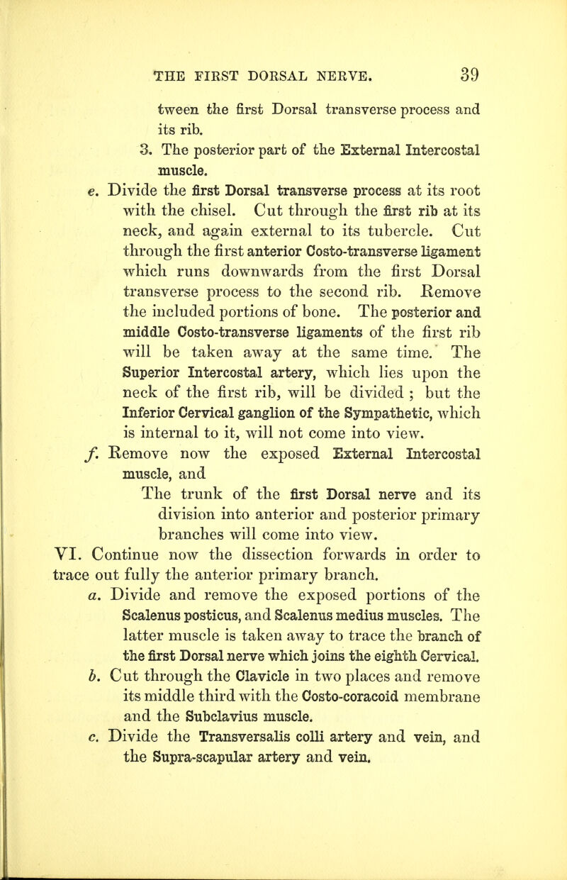 tween the first Dorsal transverse process and its rib. 3. The posterior part of the External Intercostal muscle. e. Divide the first Dorsal transverse process at its root with the chisel. Cut through the tot rib at its neck, and again external to its tubercle. Cut through the first anterior Costo-transverse ligament which runs downwards from the first Dorsal transverse process to the second rib. Remove the included portions of bone. The posterior and middle Costo-transverse ligaments of the first rib will be taken away at the same time. The Superior Intercostal artery, which lies upon the neck of the first rib, will be divided ; but the Inferior Cervical ganglion of the Sympathetic, which is internal to it, will not come into view. f, Remove now the exposed External Intercostal muscle, and The trunk of the first Dorsal nerve and its division into anterior and posterior primary branches will come into view. VI. Continue now the dissection forwards in order to trace out fully the anterior primary branch. a. Divide and remove the exposed portions of the Scalenus posticus, and Scalenus medius muscles. The latter muscle is taken away to trace the branch of the first Dorsal nerve which joins the eighth Cervical. h. Cut through the Clavicle in two places and remove its middle third with the Costo-coracoid membrane and the Subclavius muscle. c. Divide the Transversalis colli artery and vein, and the Supra-scapular artery and vein.