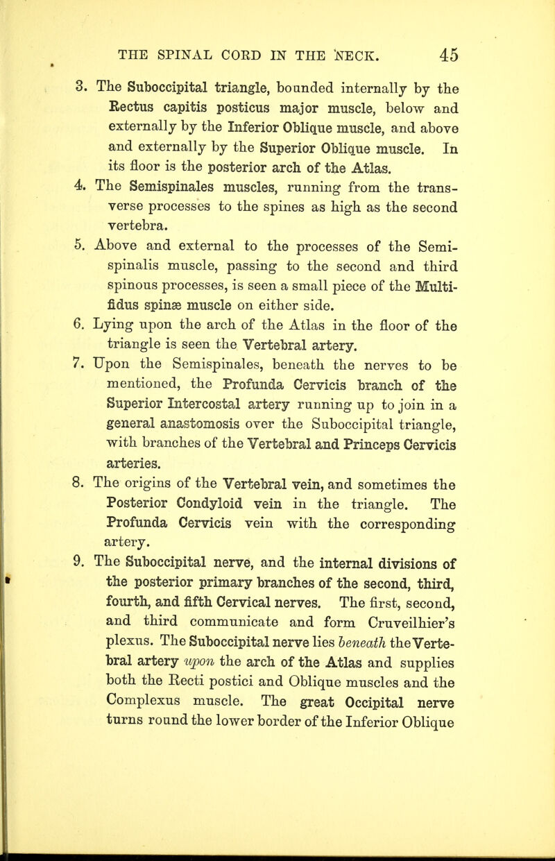 3. The Suboccipital triangle, bounded internally by the Rectus capitis posticus major muscle, below and externally by the Inferior Oblique muscle, and above and externally by the Superior Oblique muscle. In its floor is the posterior arch of the Atlas. 4 The Semispinals muscles, running from the trans- verse processes to the spines as high as the second vertebra. 5. Above and external to the processes of the Semi- spinalis muscle, passing to the second and third spinous processes, is seen a small piece of the Multi- fidus spinse muscle on either side. 6. Lying upon the arch of the Atlas in the floor of the triangle is seen the Vertebral artery. 7. Upon the Semispinales, beneath the nerves to be mentioned, the Profunda Oervicis branch of the Superior Intercostal artery running up to join in a general anastomosis over the Suboccipital triangle, with branches of the Vertebral and Princeps Oervicis arteries. 8. The origins of the Vertebral vein, and sometimes the Posterior Condyloid vein in the triangle. The Profunda Oervicis vein with the corresponding artery. 9. The Suboccipital nerve, and the internal divisions of the posterior primary branches of the second, third, fourth, and fifth Cervical nerves. The first, second, and third communicate and form Cruveilhier's plexus. The Suboccipital nerve lies beneath the Verte- bral artery upon the arch of the Atlas and supplies both the Recti postici and Oblique muscles and the Complexus muscle. The great Occipital nerve turns round the lower border of the Inferior Oblique