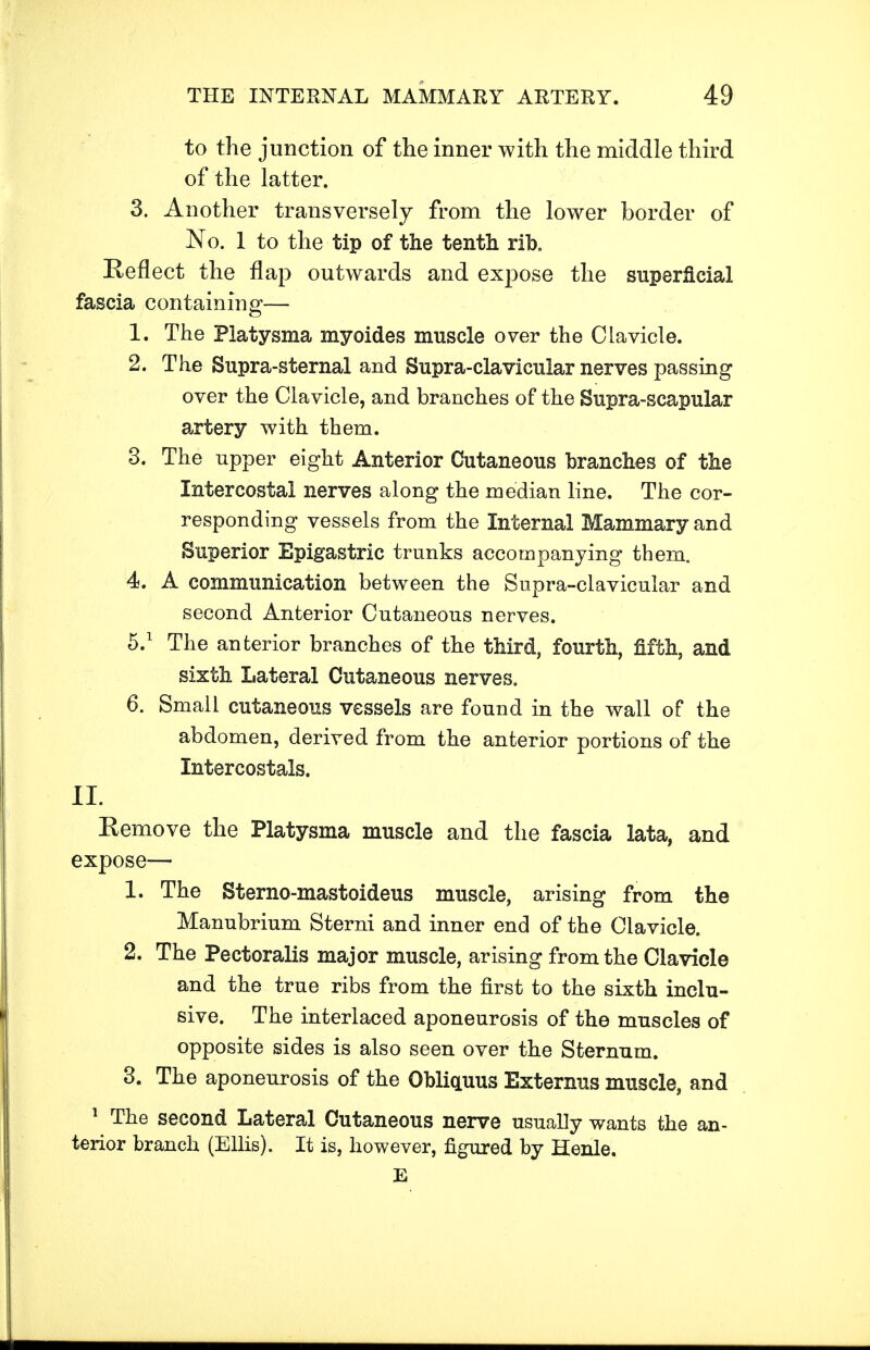 to the junction of the inner with the middle third of the latter. 3. Another transversely from the lower border of No. 1 to the tip of the tenth rib. Reflect the flap outwards and expose the superficial fascia containing— 1. The Platysma myoides muscle over the Clavicle. 2. The Supra-sternal and Supra-clavicular nerves passing over the Clavicle, and branches of the Supra-scapular artery with them. 3. The upper eight Anterior Cutaneous branches of the Intercostal nerves along the median line. The cor- responding vessels from the Internal Mammary and Superior Epigastric trunks accompanying them. 4. A communication between the Supra-clavicular and second Anterior Cutaneous nerves. 5.1 The anterior branches of the third, fourth, fifth, and sixth Lateral Cutaneous nerves. 6. Small cutaneous vessels are found in the wall of the abdomen, derived from the anterior portions of the Intercostals. II. Remove the Platysma muscle and the fascia lata, and expose— 1. The Sterno-mastoideus muscle, arising from the Manubrium Sterni and inner end of the Clavicle. 2. The Pectoralis major muscle, arising from the Clavicle and the true ribs from the first to the sixth inclu- sive. The interlaced aponeurosis of the muscles of opposite sides is also seen over the Sternum. 3. The aponeurosis of the Obliquus Externus muscle, and 1 The second Lateral Cutaneous nerve usually wants the an- terior branch (Ellis). It is, however, figured by Henle. E