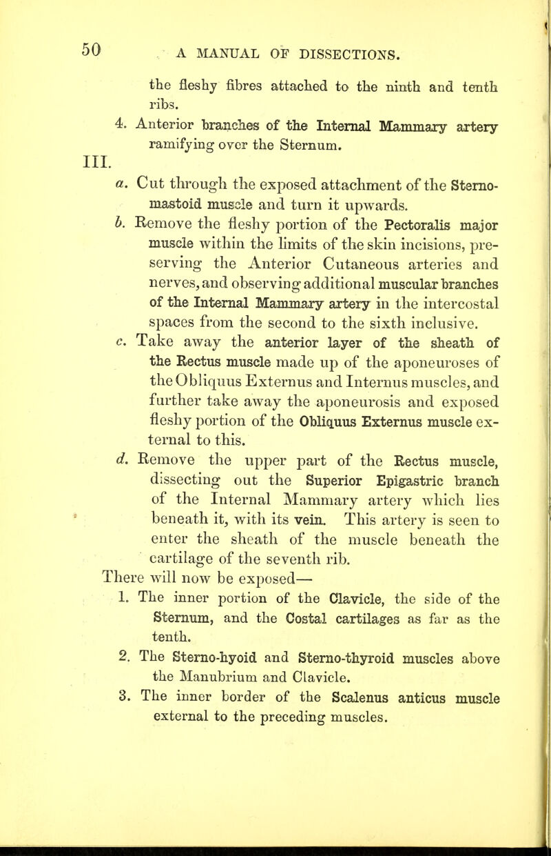 the fleshy fibres attached to the ninth and tenth ribs. 4. Anterior brandies of the Internal Mammary artery- ramifying over the Sternum. III. a. Cut through the exposed attachment of the Sterno- mastoid muscle and turn it upwards. b. Remove the fleshy portion of the Peetoralis major muscle within the limits of the skin incisions, pre- serving the Anterior Cutaneous arteries and nerves, and observing additional muscular branches of the Internal Mammary artery in the intercostal spaces from the second to the sixth inclusive. c. Take away the anterior layer of the sheath of the Rectus muscle made up of the aponeuroses of the Obliquus Externus and Internus muscles, and further take away the aponeurosis and exposed fleshy portion of the Obliquus Externus muscle ex- ternal to this. d. Remove the upper part of the Rectus muscle, dissecting out the Superior Epigastric branch of the Internal Mammary artery which lies beneath it, with its vein. This artery is seen to enter the sheath of the muscle beneath the cartilage of the seventh rib. There will now be exposed— 1. The inner portion of the Clavicle, the side of the Sternum, and the Costal cartilages as far as the tenth. 2. The Sterno-hyoid and Sterno-thyroid muscles above the Manubrium and Clavicle. 3. The inner border of the Scalenus anticus muscle external to the preceding muscles.