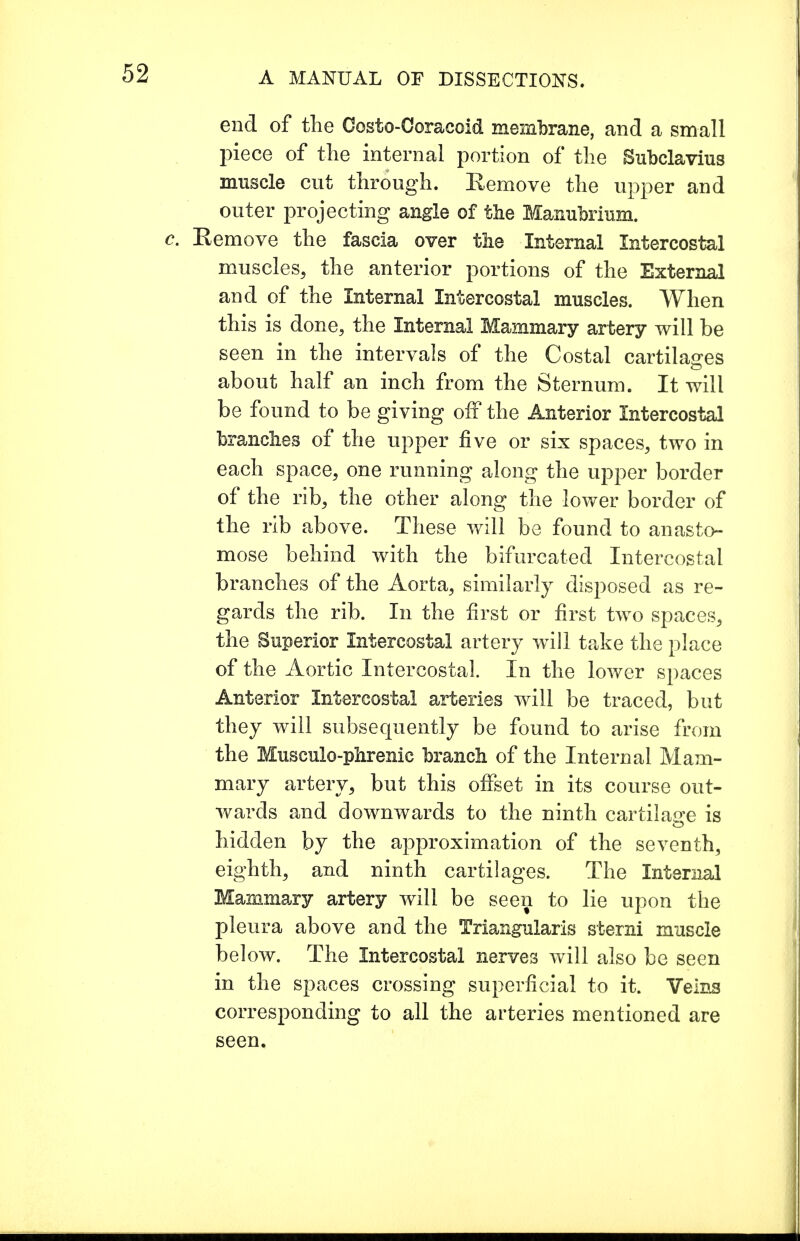 end of the Costo-Coracoid membrane, and a small piece of the internal portion of the Subclavius muscle cut through. Eemove the upper and outer projecting angle of the Manubrium. Eemove the fascia over the Internal Intercostal muscles, the anterior portions of the External and of the Internal Intercostal muscles. When this is done, the Internal Mammary artery will be seen in the intervals of the Costal cartilages about half an inch from the Sternum. It will be found to be giving off the Anterior Intercostal branches of the upper five or six spaces, two in each space, one running along the upper border of the rib, the other along the lower border of the rib above. These will be found to anasto- mose behind with the bifurcated Intercostal branches of the Aorta, similarly disposed as re- gards the rib. In the first or first two spaces, the Superior Intercostal artery will take the place of the Aortic Intercostal. In the lower spaces Anterior Intercostal arteries will be traced, but they will subsequently be found to arise from the Musculophrenic branch of the Internal Mam- mary artery, but this offset in its course out- wards and downwards to the ninth cartilage is hidden by the approximation of the seventh, eighth, and ninth cartilages. The Internal Mammary artery will be seen to lie upon the pleura above and the Triangularis sterni muscle below. The Intercostal nerves will also be seen in the spaces crossing superficial to it. Veins corresponding to all the arteries mentioned are seen.