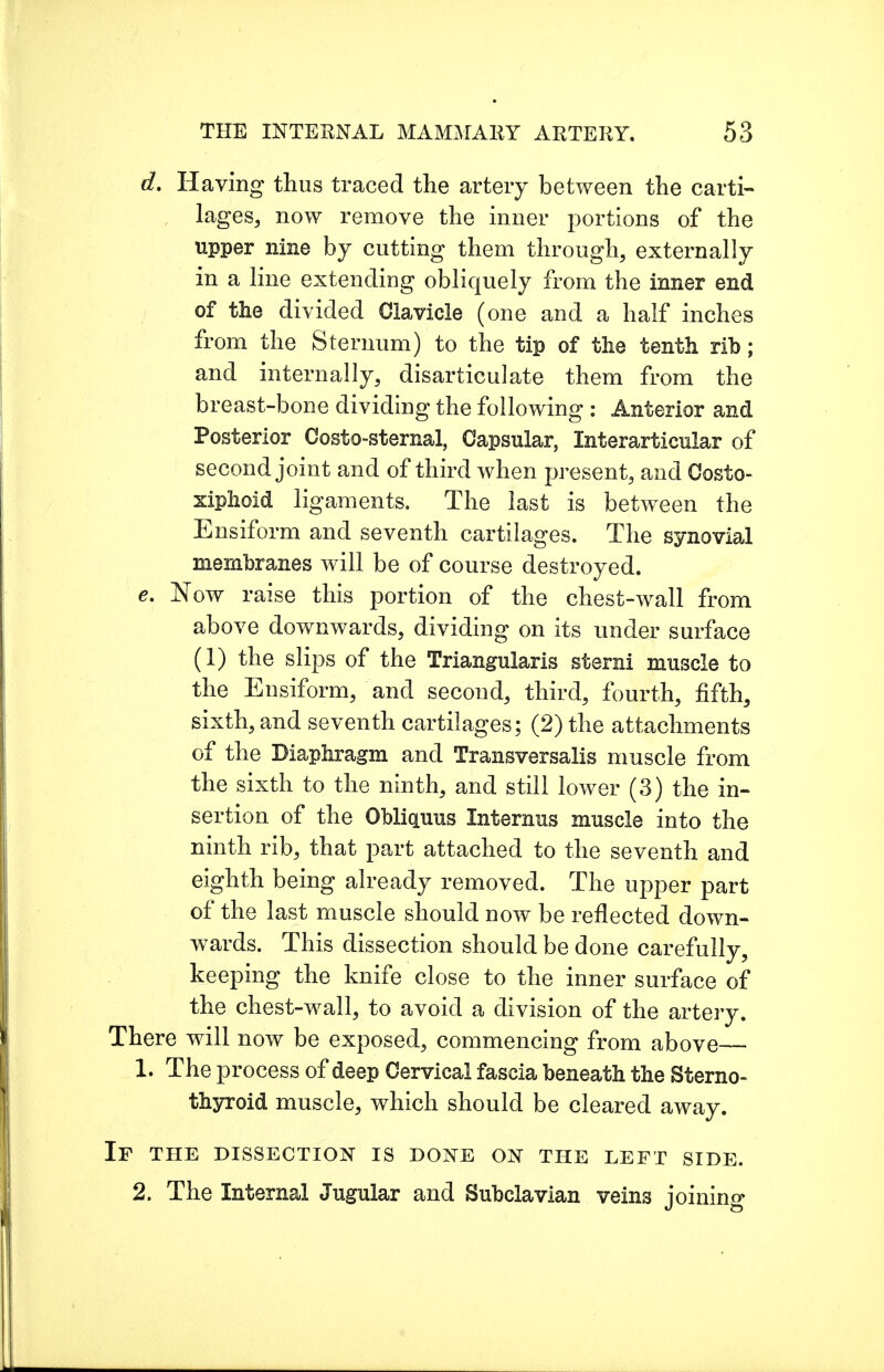 d. Having thus traced the artery between the carti- lages, now remove the inner portions of the upper nine by cutting them through, externally in a line extending obliquely from the inner end of the divided Clavicle (one and a half inches from the Sternum) to the tip of the tenth rib; and internally, disarticulate them from the breast-bone dividing the following : Anterior and Posterior Costo-sternal, Capsular, Interarticular of second joint and of third when present, and Costo- xiphoid ligaments. The last is between the Ensiform and seventh cartilages. The synovial membranes will be of course destroyed. e. Now raise this portion of the chest-wall from above downwards, dividing on its under surface (1) the slips of the Triangularis sterni muscle to the Ensiform, and second, third, fourth, fifth, sixth, and seventh cartilages; (2) the attachments of the Diaphragm and Transversalis muscle from the sixth to the ninth, and still lower (3) the in- sertion of the Obliquus Internus muscle into the ninth rib, that part attached to the seventh and eighth being already removed. The upper part of the last muscle should now be reflected down- wards. This dissection should be done carefully, keeping the knife close to the inner surface of the chest-wall, to avoid a division of the artery. There will now be exposed, commencing from above 1. The process of deep Cervical fascia beneath the Sterno- thyroid muscle, which should be cleared away. IF THE DISSECTION IS DONE ON THE LEFT SIDE. 2. The Internal Jugular and Subclavian veins ioinino-