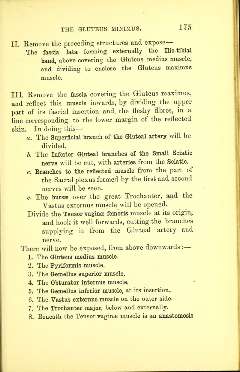 II. Remove the preceding structures and expose— The fascia lata forming externally the Ilio-tibial band, above covering the Gluteus medius muscle, and dividing to enclose the Gluteus maximus muscle. III. Eemove the fascia covering the Gluteus maximus, and reflect this muscle inwards, by dividing the upper part of its fascial insertion and. the fleshy fibres, in a line corresponding to the lower margin of the reflected skin. In doing this— a. The Superficial branch, of the Gluteal artery will be divided. b. The Inferior Gluteal branches of the Small Sciatic nerve will be cut, with arteries from the Sciatic. c. Branches to the reflected muscle from the part of the Sacral plexus formed by the first and second nerves will be seen. c. The bursse over the great Trochanter, and the Vastus externus muscle will be opened. Divide the Tensor vaginae fembris muscle at its origin, and hook it well forwards, cutting the branches supplying it from the Gluteal artery and nerve. There will now be exposed, from above downwards:— 1. The Gluteus medius muscle. 2. The Pyriformis muscle. 3. The Gemellus superior muscle. 4. The Obturator internus muscle. 5. The Gemellus inferior muscle, at its insertion. 6. The Vastus externus muscle on the outer side. 7. The Trochanter major, below and externally. 8. Beneath the Tensor vaginas muscle is an anastomosis