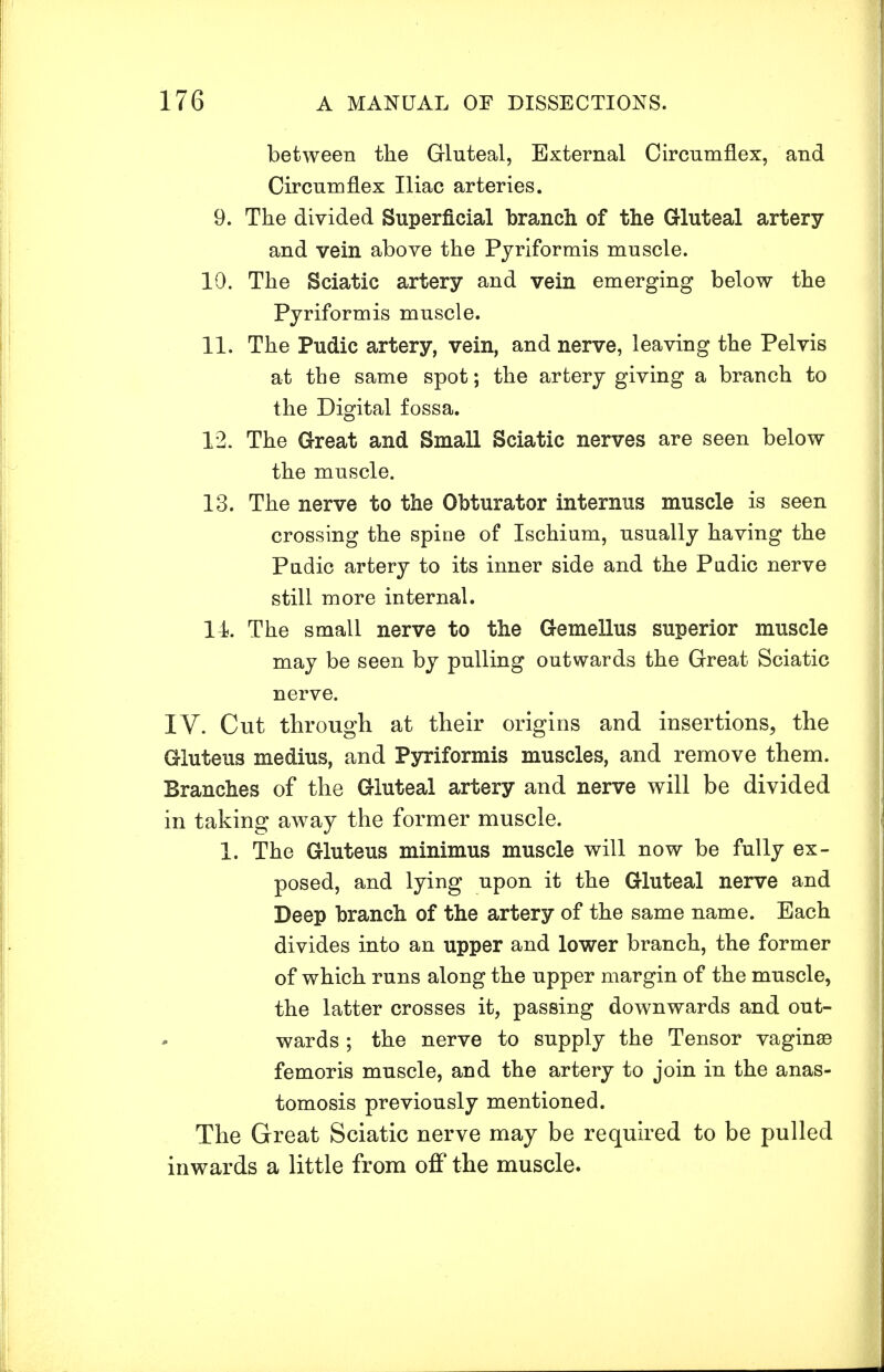 between the Gluteal, External Circumflex, and Circumflex Iliac arteries. 9. The divided Superficial branch of the Gluteal artery and vein above the Pyriformis muscle. 10. The Sciatic artery and vein emerging below the Pyriformis muscle. 11. The Pudic artery, vein, and nerve, leaving the Pelvis at the same spot; the artery giving a branch to the Digital fossa. 12. The Great and Small Sciatic nerves are seen below the muscle. 13. The nerve to the Obturator internus muscle is seen crossing the spine of Ischium, usually having the Pudic artery to its inner side and the Pudic nerve still more internal. 14 The small nerve to the Gemellus superior muscle may be seen by pulling outwards the Great Sciatic nerve. IV. Cut through at their origins and insertions, the Gluteus medius, and Pyriformis muscles, and remove them. Branches of the Gluteal artery and nerve will be divided in taking away the former muscle. 1. The Gluteus minimus muscle will now be fully ex- posed, and lying upon it the Gluteal nerve and Deep branch of the artery of the same name. Each divides into an upper and lower branch, the former of which runs along the upper margin of the muscle, the latter crosses it, passing downwards and out- wards ; the nerve to supply the Tensor vagina femoris muscle, and the artery to join in the anas- tomosis previously mentioned. The Great Sciatic nerve may be required to be pulled inwards a little from off the muscle.