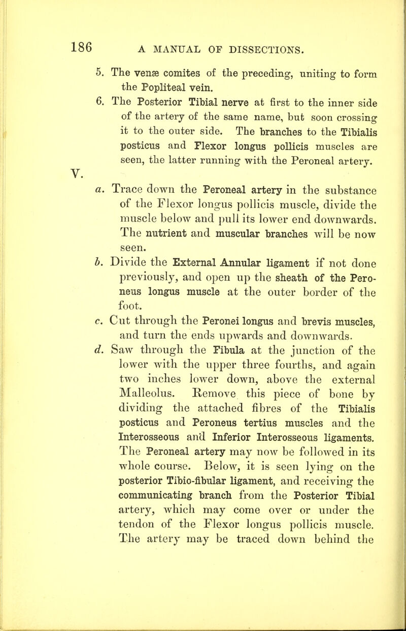 5. The venae comites of the preceding, nniting to form the Popliteal vein. 6. The Posterior Tibial nerve at first to the inner side of the artery of the same name, but soon crossing it to the outer side. The branches to the Tibialis posticus and Plexor longus pollicis muscles are seen, the latter running with the Peroneal artery. V. a. Trace down the Peroneal artery in the substance of the Flexor longus pollicis muscle, divide the muscle below and pull its lower end downwards. The nutrient and muscular branches will be now seen. b. Divide the External Annular ligament if not done previously, and open up the sheath of the Pero- neus longus muscle at the outer border of the foot. c. Cut through the Peronei longus and brevis muscles, and turn the ends upwards and downwards. d. Saw through the Fibula at the junction of the lower with the upper three fourths, and again two inches lower down, above the external Malleolus. Remove this piece of bone by dividing the attached fibres of the Tibialis posticus and Peroneus tertius muscles and the Interosseous and Inferior Interosseous ligaments. The Peroneal artery may now be followed in its whole course. Below, it is seen lying on the posterior Tibio-fibular ligament, and receiving the communicating branch from the Posterior Tibial artery, which may come over or under the tendon of the Flexor longus pollicis muscle. The artery may be traced down behind the