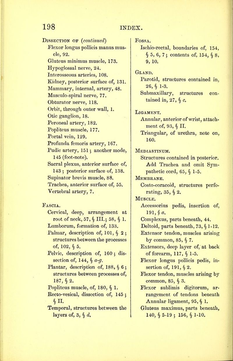 Dissection op {continued) Plexor longus pollicis manus mus- cle, 92. Gluteus minimus muscle, 173. Hypoglossal nerve, 24. Interosseous arteries, 108. Kidney, posterior surface of, 131. Mammary, internal, artery, 48. Musculo-spiral nerve, 77. Obturator nerve, 118. Orbit, through outer wall, 1. Otic ganglion, 18. Peroneal artery, 182. Popliteus muscle, 177. Portal vein, 129. Profunda femoris artery, 167. Pudic artery, 151; another mode, 145 (foot-note). Sacral plexus, anterior surface of, 143 ; posterior surface of, 138. Supinator brevis muscle, 88. Trachea, anterior surface of, 55. Vertebral artery, 7. Pascia. Cervical, deep, arrangement at root of neck, 57, § III. 5 58, § 1. Lumborum, formation of, 133. Palmar, description of, 101, § 2 ; structures between the processes of, 102, § 5. Pelvic, description of, 160 ; dis- section of, 144, § a-g. Plantar, description of, 188, § 6; structures between processes of, 187, § 2. Popliteus muscle, of, 180, § 1. Recto-vesical, dissection of, 145 ; §IL Temporal, structures between the layers of, 3, § d. Fossa* Ischio-rectal, boundaries of, 154, § 5, 6, 7 ; contents of, 154, § 8, 9, 10. Gland. Parotid, structures contained in, 26, § 1-3. Submaxillary, structures con- tained in, 27, § c. Ligament. Annular, anterior of wrist, attach- ment of, 93, § II. Triangular, of urethra, note on, 160. Mediastinum. Structures contained in posterior. Add Trachea and omit Sym- pathetic cord, 65, § 1-5. Membrane. Costo-coracoid, structures perfo- rating, 35, § 2. Muscle. Accessorius pedis, insertion of, 191, § a. Complexus, parts beneath, 44. Deltoid, parts beneath, 73, § 1-12. Extensor tendon, muscles arising by common, 85, § 7. Extensors, deep layer of, at back of forearm, 117, § 1-5. Plexor longus pollicis pedis, in- sertion of, 191, § 2. Plexor tendon, muscles arising by common, 85, § 3. Flexor sublimis digitorum, ar- rangement of tendons beneath Annular ligament, 95, § 1. Gluteus maximus, parts beneath, 140, § 5-19 5 156, § 1-10.