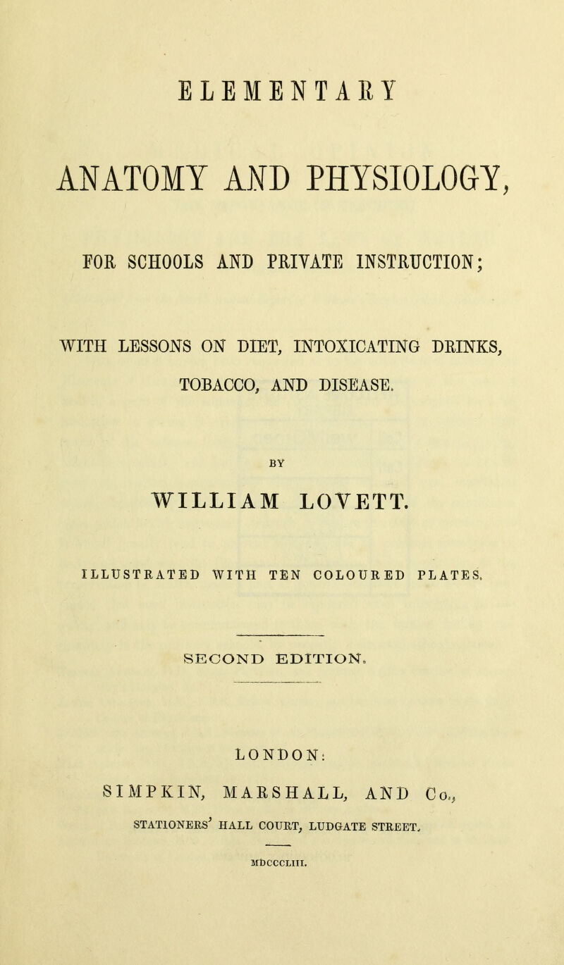 ANATOMY AND PHYSIOLOGY, FOR SCHOOLS AND PRIVATE INSTRUCTION; WITH LESSONS ON DIET, INTOXICATING DRINKS, TOBACCO, AND DISEASE. BY WILLIAM LOVETT. ILLUSTRATED WITH TEN COLOURED PLATES. SECOND EDITION. LONBONt SIMPKIN, MARSHALL, AND Co. stationers' hall court, ludgate street. MbCCCLIII.