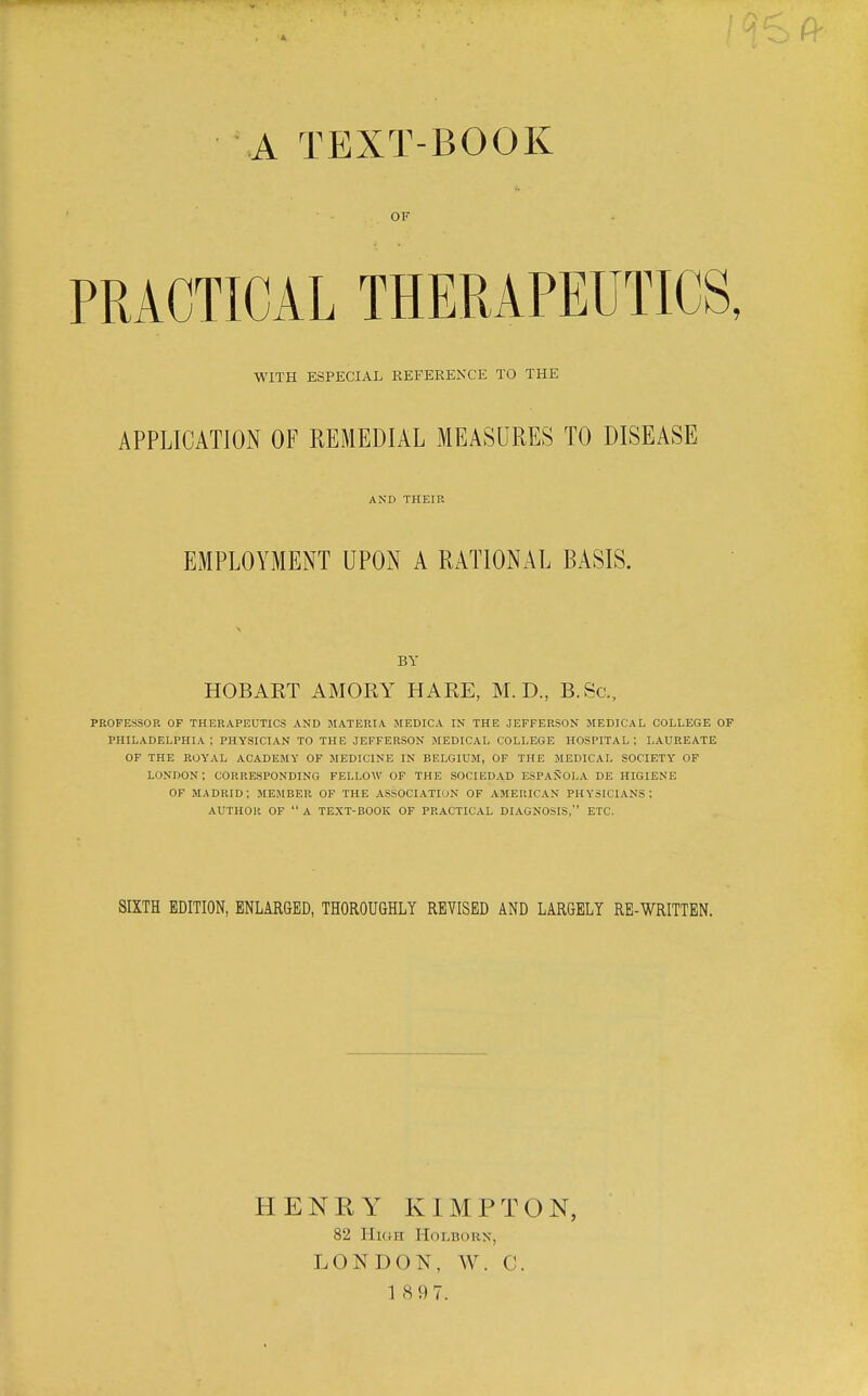 A TEXT-BOOK OF PRACTICAL THERAPEUTICS, WITH ESPECIAL REFERE^'CE TO THE APPLICATION OF REMEDIAL MEASURES TO DISEASE AND THEIR EMPLOYMENT UPON A RATIONAL BASIS. BY HOBART AMORY HARE, M. D., B.Sc, PROFESSOR OF THERAPEUTICS AND MATERIA MEDICA IN THE JEFFERSON MEDICAL COLLEGE OF PHILADELPHIA; PHYSICIAN TO THE JEFFERSON MEDICAL COLLEGE HOSPITAL; LAUREATE OF THE ROYAL ACADEMY OF MEDICINE IN BELGIUM, OF THE MEDICAL SOCIETY OF LONDON; CORRESPONDING FELLOW OF THE SOCIEDAD ESPANOLA DE HIGIENE or MADRID; MEJIBER OF THE ASSOCIATION OF AMERICAN PHYSICIANS; AUTHOR OF  A TEXT-BOOK OF PRACTICAL DIAGNOSIS, ETC. SIXTH EDITION, ENLARGED, THOROUGHLY REVISED AND LARGELY RE-WRITTEN. HENRY KIMPTON, 82 Hkih Holborn, LONDON, W. C. 1 897.